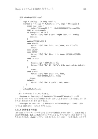 Chapter 5: システムと他言語間のインタフェース

123

SEXP showArgs(SEXP args)
{
args = CDR(args); /* skip ’name’ */
for(int i = 0; args != R_NilValue; i++, args = CDR(args)) {
const char *name =
isNull(TAG(args)) ?  : CHAR(PRINTNAME(TAG(args)));
SEXP el = CAR(args);
if (length(el) == 0) {
Rprintf([%d] ’%s’ R type, length 0n, i+1, name);
continue;
}
switch(TYPEOF(el)) {
case REALSXP:
Rprintf([%d] ’%s’ %fn, i+1, name, REAL(el)[0]);
break;
case LGLSXP:
case INTSXP:
Rprintf([%d] ’%s’ %dn, i+1, name, INTEGER(el)[0]);
break;
case CPLXSXP:
{
Rcomplex cpl = COMPLEX(el)[0];
Rprintf([%d] ’%s’ %f + %fin, i+1, name, cpl.r, cpl.i);
}
break;
case STRSXP:
Rprintf([%d] ’%s’ %sn, i+1, name,
CHAR(STRING_ELT(el, 0)));
break;
default:
Rprintf([%d] ’%s’ R typen, i+1, name);
}
}
return(R_NilValue);
}
これはラッパ関数によって呼び出される。
showArgs - function(...) invisible(.External(showArgs, ...))
このスタイルのプログラミングは便利であるが、必ずしも必要ではないことに注意しよう。以
下のような別のスタイルがあるからである。
showArgs1 - function(...) invisible(.Call(showArgs1, list(...)))
(とてもよく似た)C コードがスクリプトにある。

5.10.3 欠損値と特殊値
.C呼び出しがエラーチェ
ックでするいることの 1 つ (NAOKが真でない限り) に、欠損値 (NA) と
IEEE特殊値 (Inf, -Inf and NaN) をチェ
ックすることと、それが見つかったときにエラーを
与えることがある。.Callインタフェースを用いると、これらはコードに渡される。この例で

 