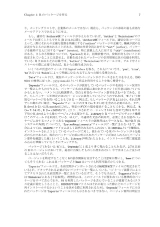 Chapter 1: R のパッケージを作る

7

り、メーリングリストや、企業体のメールではない: 現在も、パッケージの寿命の後も有効な
メールアドレスであるようにせよ。
もし、適切な ‘Authors@R’フィールドが与えられていれば、‘Author’と ‘Maintainer’のフ
ィールドは省くこともできる (R 2.14.0 以降)。‘Authors@R’フィールドは、適切な R コードに
よって、(特にそれらの正確な役割を明確にする)“authors” パッケージの正確で、機械が読める
記述を与えるのに使われることがある。役割は作者全員に対する ‘aut’ (author)、パッケー
ジを維持する人に対する ‘cre’ (creator)、特に貢献した人に対する ‘ctb’ (contributor)
がある。さらなる情報については、?personを見よ。初期状態では、役割が何もないことが
仮定されていることに注意せよ。自動生成されたパッケージの引用情報は次の仕様を利用し
ている: R 2.14.0 かそれ以降では、‘Author’と ‘Maintainer’のフィールドは、ビルドやイン
ストールの際に必要であれば、R から自動生成される。
いくつかの任意のフィールドは logical values を取る。これらについては、‘yes’、‘true’、
‘no’あるいは ‘false’によって明確になる:大文字になった値も受理される。

‘Date’フィールドは、現在のパッケージのバージョンがリリースされた日を与える。ISO
8601 の標準に従った、yyyy-mm-dd という形式を利用することを強く推奨する。
‘Depends’フィールドは、そのパッケージが依存しているパッケージの名前をコンマ区切り
で一覧にしたものを与える。パッケージ名は丸括弧に書かれたコメントが任意に続いている
かもしれない。コメントは比較演算子、空白と有効なバージョン番号を含むべきである。ま
た、もしパッケージが特定の R のバージョンに依存しているというのであれば、‘R’という特
別なパッケージ名を用いることもできる — 例えば、もしパッケージが R 2.11.0 か、それ以降
でしか動かない場合、‘Depends’フィールドには ‘R (= 2.11.0)’を含める必要がある。また、
R-devel あるいは R-patched に対し、特定の SVN の版を要求することもできる。例えば、‘R
(= 2.14.0), R (= r56550)’は、(リリースされたバージョン 2.14.0 も含めて)2011 年 7 月
下旬の R-devel よりも後のバージョンを必要とする。libraryと R パッケージのチェ
ック機構
はこのフィールドを利用している: ゆえに、不適切な文法の利用や、必要とされる他のパッ
ケージに対するコメントである ‘Depends’フィールドの誤使用はエラーとなる。他の依存 (R
システムの外部) については、‘SystemRequirements’フィールドに一覧にされるべきで、場
合によっては、READMEファイルに詳しく説明されるかもしれない。R INSTALLという機構は、
インストールされようとしているパッケージに対し、使われている R のバージョンが十分最
近のものであるか、現在のパッケージの前に明示されたパッケージが加えられるか (バージョ
ン要件を確認した後) ということを、libraryが呼ばれたときと、インストールの間に遅延読
み込みを準備しているときにチェ
ックする。
パッケージ (あるいは ‘R’) は、‘Depends’に 1 度より多く現れることもあるが、2.7.0 以前
の R のバージョンにおいては、最初に出現したものしか使われない: 今ではほとんど見かけ
ることはないだろうが。
バージョンを特定することなく Rの依存関係を宣言することは意味が無いし、base につい
てもそうである: これは R パッケージと base はいつでも利用可能だからである。

‘Imports’フィールドは、名前空間がインポートされる (NAMESPACEファイルに明記されて
いる) が、アタッチされる必要がないパッケージを一覧にしている。‘::’と ‘:::’演算子によっ
てアクセスされた名前空間が一覧にされているはずで、そうでなければ、‘Suggests’あるい
は ‘Enhances’にある (下記参照)。理想的には、このフィールドが使われている標準的なパッ
ケージをすべて含んでおり、S4 を利用したパッケージを含んでいることが重要である (クラ
ス定義が変化しうることと、DESCRIPTIONファイルはそれが起こった際にどのパッケージを
再インストールするかということを決める際に利用されるため)。‘Depends’フィールドに示さ
れたパッケージは ‘Imports’フィールドにも示されるべきではない。バージョン要件は明記さ

 