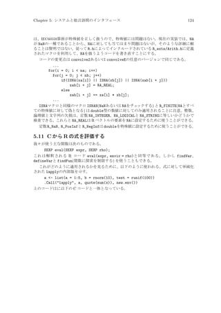 Chapter 5: システムと他言語間のインタフェース

124

は、IEC60559算術が特殊値を正しく扱うので、特殊値には問題はない。現在の実装では、NA
が NaNの一種であることから、NAに対しても当てはまり問題はないが、そのような詳細に頼
ることは賢明ではない。従って R.hによってインクルードされている R_exts/Arith.hに定義
されたマクロを利用して、NAを扱うようコードを書き直すことにする。
コードの変更点は convolve2あるいは convolveEの任意のバージョンで同じである。

...
for(i = 0; i  na; i++)
for(j = 0; j  nb; j++)
if(ISNA(xa[i]) || ISNA(xb[j]) || ISNA(xab[i + j]))
xab[i + j] = NA_REAL;
else
xab[i + j] += xa[i] * xb[j];
...
ISNAマクロと同様のマクロ ISNAN(NaNあるいは NAをチェ
ックする) と R_FINITE(NAとすべ
ての特殊値に対して偽となる) は double型の数値に対してのみ適用されることに注意。整数、
論理値と文字列の欠損は、定数 NA_INTEGER、NA_LOGICALと NA_STRINGに等しいかどうかで
検査できる。これらと NA_REALは R ベクトルの要素を NAに設定するために使うことができる。
定数 R_NaN、
R_PosInfと R_NegInfは doubleを特殊値に設定するために使うことができる。

5.11 C から R の式を評価する
我々が使う主な関数は次のものである。

SEXP eval(SEXP expr, SEXP rho);
これは解釈される R コード eval(expr, envir = rho)と同等である。しかし findVar、
defineVarと findFun(関数に探索を制限する) を使うこともできる。
これがどのように適用されるかを見るために、以下のように使われる、式に対して単純化
された lapplyの内部版を示す。
a - list(a = 1:5, b = rnorm(10), test = runif(100))
.Call(lapply, a, quote(sum(x)), new.env())
上のコードはに以下の C コードと一体となっている。

 