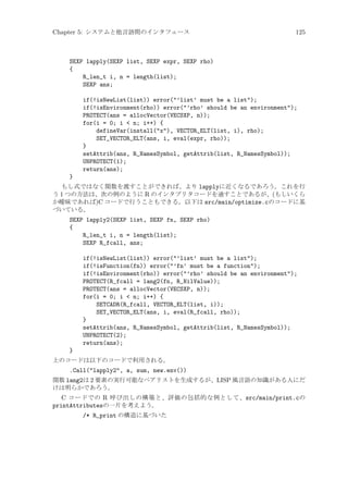 Chapter 5: システムと他言語間のインタフェース

125

SEXP lapply(SEXP list, SEXP expr, SEXP rho)
{
R_len_t i, n = length(list);
SEXP ans;
if(!isNewList(list)) error(’list’ must be a list);
if(!isEnvironment(rho)) error(’rho’ should be an environment);
PROTECT(ans = allocVector(VECSXP, n));
for(i = 0; i  n; i++) {
defineVar(install(x), VECTOR_ELT(list, i), rho);
SET_VECTOR_ELT(ans, i, eval(expr, rho));
}
setAttrib(ans, R_NamesSymbol, getAttrib(list, R_NamesSymbol));
UNPROTECT(1);
return(ans);
}
もし式ではなく関数を渡すことができれば、より lapplyに近くなるであろう。これを行
う 1 つの方法は、次の例のように R のインタプリタコードを通すことであるが、(もしいくら
か曖昧であれば)C コードで行うこともできる。以下は src/main/optimize.cのコードに基
づいている。

SEXP lapply2(SEXP list, SEXP fn, SEXP rho)
{
R_len_t i, n = length(list);
SEXP R_fcall, ans;
if(!isNewList(list)) error(’list’ must be a list);
if(!isFunction(fn)) error(’fn’ must be a function);
if(!isEnvironment(rho)) error(’rho’ should be an environment);
PROTECT(R_fcall = lang2(fn, R_NilValue));
PROTECT(ans = allocVector(VECSXP, n));
for(i = 0; i  n; i++) {
SETCADR(R_fcall, VECTOR_ELT(list, i));
SET_VECTOR_ELT(ans, i, eval(R_fcall, rho));
}
setAttrib(ans, R_NamesSymbol, getAttrib(list, R_NamesSymbol));
UNPROTECT(2);
return(ans);
}
上のコードは以下のコードで利用される。

.Call(lapply2, a, sum, new.env())
関数 lang2は 2 要素の実行可能なペアリストを生成するが、LISP 風言語の知識がある人にだ
けは明らかであろう。

C コードでの R 呼び出しの構築と、評価の包括的な例として、src/main/print.cの
printAttributesの一片を考えよう。
/* R_print の構造に基づいた

 