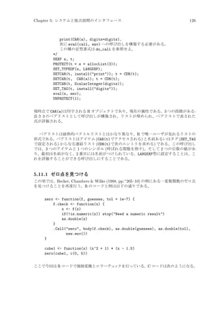 Chapter 5: システムと他言語間のインタフェース

126

print(CAR(a), digits=digits)、
次に eval(call, env) への呼び出しを構築する必要がある。
この種の定型書式は do_call を参照せよ。
*/
SEXP s, t;
PROTECT(t = s = allocList(3));
SET_TYPEOF(s, LANGSXP);
SETCAR(t, install(print)); t = CDR(t);
SETCAR(t, CAR(a)); t = CDR(t);
SETCAR(t, ScalarInteger(digits));
SET_TAG(t, install(digits));
eval(s, env);
UNPROTECT(1);
現時点で CAR(a)は印字される R オブジェクトであり、現在の属性である。3 つの段階がある:
長さ 3 のペアリストとして呼び出しが構築され、リストが埋められ、ペアリストで表された
式が評価される。
ペアリストは総称的ベクトルリストとはかなり異なり、R で唯一ユーザが見れるリストの
形式である。ペアリストはアイテム (CAR(t)でアクセスされる) と名前あるいはタグ (SET_TAG
で設定される) からなる連結リスト (CDR(t)で次のエントリを求める) である。この呼び出し
では、3 つのアイテムと 1 つのシンボル (呼ばれる関数を指す)、そして 2 つの引数の値があ
り、最初は名前がなく、2 番目には名前がつけられている。LANGSXP型に設定することは、こ
れを評価することができる呼び出しにすることである。

5.11.1 ゼロ点を見つける
この項では、Becker, Chambers  Wilks (1988, pp.~205–10) の例にある一変数関数のゼロ点
を見つけることを再度行う。R のコードと例は以下の通りである。

zero - function(f, guesses, tol = 1e-7) {
f.check - function(x) {
x - f(x)
if(!is.numeric(x)) stop(Need a numeric result)
as.double(x)
}
.Call(zero, body(f.check), as.double(guesses), as.double(tol),
new.env())
}
cube1 - function(x) (x^2 + 1) * (x - 1.5)
zero(cube1, c(0, 5))
ここで今回は R コードで強制変換とエラーチェ
ックを行っている。C コードは次のようになる。

 