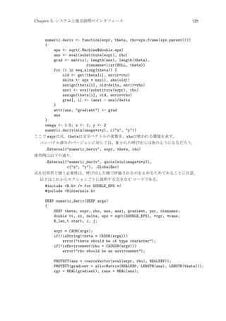 Chapter 5: システムと他言語間のインタフェース

128

numeric.deriv - function(expr, theta, rho=sys.frame(sys.parent()))
{
eps - sqrt(.Machine$double.eps)
ans - eval(substitute(expr), rho)
grad - matrix(, length(ans), length(theta),
dimnames=list(NULL, theta))
for (i in seq_along(theta)) {
old - get(theta[i], envir=rho)
delta - eps * max(1, abs(old))
assign(theta[i], old+delta, envir=rho)
ans1 - eval(substitute(expr), rho)
assign(theta[i], old, envir=rho)
grad[, i] - (ans1 - ans)/delta
}
attr(ans, gradient) - grad
ans
}
omega - 1:5; x - 1; y - 2
numeric.deriv(sin(omega*x*y), c(x, y))
ここで exprは式、thetaは文字ベクトルの変数名、rhoは使われる環境を表す。
コンパイル済みのバージョンに対しては、R からの呼び出しは次のようになるだろう。

.External(numeric_deriv, expr, theta, rho)
使用例は以下の通り。

.External(numeric_deriv, quote(sin(omega*x*y)),
c(x, y), .GlobalEnv)
式を引用符で囲う必要性は、呼び出した側で評価されるのを止めるためであることに注意。
以下はこれからセクションごとに説明する完全な C コードである。

#include R.h /* for DOUBLE_EPS */
#include Rinternals.h
SEXP numeric_deriv(SEXP args)
{
SEXP theta, expr, rho, ans, ans1, gradient, par, dimnames;
double tt, xx, delta, eps = sqrt(DOUBLE_EPS), *rgr, *rans;
R_len_t start, i, j;
expr = CADR(args);
if(!isString(theta = CADDR(args)))
error(theta should be of type character);
if(!isEnvironment(rho = CADDDR(args)))
error(rho should be an environment);
PROTECT(ans = coerceVector(eval(expr, rho), REALSXP));
PROTECT(gradient = allocMatrix(REALSXP, LENGTH(ans), LENGTH(theta)));
rgr = REAL(gradient); rans = REAL(ans);

 