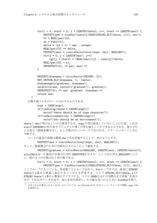 Chapter 5: システムと他言語間のインタフェース

129

for(i = 0, start = 0; i  LENGTH(theta); i++, start += LENGTH(ans)) {
PROTECT(par = findVar(install(CHAR(STRING_ELT(theta, i))), rho));
tt = REAL(par)[0];
xx = fabs(tt);
delta = (xx  1) ? eps : xx*eps;
REAL(par)[0] += delta;
PROTECT(ans1 = coerceVector(eval(expr, rho), REALSXP));
for(j = 0; j  LENGTH(ans); j++)
rgr[j + start] = (REAL(ans1)[j] - rans[j])/delta;
REAL(par)[0] = tt;
UNPROTECT(2); /* par, ans1 */
}
PROTECT(dimnames = allocVector(VECSXP, 2));
SET_VECTOR_ELT(dimnames, 1, theta);
dimnamesgets(gradient, dimnames);
setAttrib(ans, install(gradient), gradient);
UNPROTECT(3); /* ans gradient dimnames */
return ans;
}
引数を扱うためのコードは以下のものである。
expr = CADR(args);
if(!isString(theta = CADDR(args)))
error(theta should be of type character);
if(!isEnvironment(rho = CADDDR(args)))
error(rho should be an environment);
thetaと rhoの型が正しいかは検査するが、exprの型は検査していないことに注意。これは
evalが EXPRSXP以外の R オブジェクトの多くの型を扱うことができるからである。我々が行
える役立つ強制変換はなく、もし引数が正しいモードでなければ、エラーメッセージと共に
中断する。
コードの最初の段階は環境 rhoで式を評価することで、次のようにする。
PROTECT(ans = coerceVector(eval(expr, rho), REALSXP));
そして、数値微分のための空間を以下のようにして確保する。
PROTECT(gradient = allocMatrix(REALSXP, LENGTH(ans), LENGTH(theta)));
allocMatrixへの最初の引数は行列の SEXPTYPEを与える: ここでは行列を REALSXPにした
い。他の 2 つの引数は行と列の数である。
for(i = 0, start = 0; i  LENGTH(theta); i++, start += LENGTH(ans)) {
PROTECT(par = findVar(install(CHAR(STRING_ELT(theta, i))), rho));
ここでループに入っている。各変数ごとにループを行う。forループ中では、最初に STRSXP
thetaの i番目の要素に対応するシンボルを作成する。ここで STRING_ELT(theta, i)が
STRSXP thetaの i番目の要素にアクセスする。マクロ CHAR()はその実際の文字表現 7 を取り
出す: それはポインタを返す。次に名前を設定し、その値を見つけるために findVarを使う。
7

なぜこれが必要ないかもしれないかについては、see Section 5.15 [文字エンコーディングの問題], page 134
を参照せよ。

 