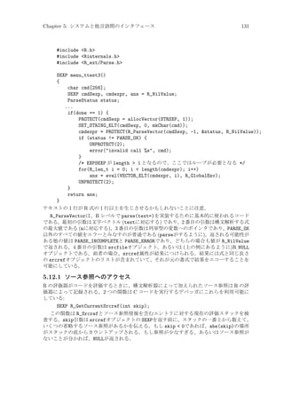 Chapter 5: システムと他言語間のインタフェース

131

#include R.h
#include Rinternals.h
#include R_ext/Parse.h
SEXP menu_ttest3()
{
char cmd[256];
SEXP cmdSexp, cmdexpr, ans = R_NilValue;
ParseStatus status;
...
if(done == 1) {
PROTECT(cmdSexp = allocVector(STRSXP, 1));
SET_STRING_ELT(cmdSexp, 0, mkChar(cmd));
cmdexpr = PROTECT(R_ParseVector(cmdSexp, -1, status, R_NilValue));
if (status != PARSE_OK) {
UNPROTECT(2);
error(invalid call %s, cmd);
}
/* EXPSEXP が length  1 となるので、ここではループが必要となる */
for(R_len_t i = 0; i  length(cmdexpr); i++)
ans = eval(VECTOR_ELT(cmdexpr, i), R_GlobalEnv);
UNPROTECT(2);
}
return ans;
}
テキストの 1 行が R 式の 1 行以上を生じさせるかもしれないことに注意。
R_ParseVectorは、R レベルで parse(text=)を実装するために基本的に使われるコード
である。最初の引数は文字ベクトル (textに対応する) であり、2 番目の引数は構文解析する式
の最大値である (nに対応する)。3 番目の引数は列挙型の変数へのポインタであり、PARSE_OK
以外のすべての値をエラーとみなすのが普通である (parseがするように)。返される可能性が
ある他の値は PARSE_INCOMPLETEと PARSE_ERRORであり、どちらの場合も値が R_NilValue
で返される。4 番目の引数は srcfileオブジェクト、あるいは (上の例にあるように)R NULL
オブジェクトである。前者の場合、srcref属性が結果につけられる。結果には式と同じ長さ
の srcrefオブジェクトのリストが含まれていて、それが元の書式で結果をエコーすることを
可能にしている。

5.12.1 ソース参照へのアクセス
R の評価器がコードを評価するときに、構文解析器によって加えられたソース参照は R の評
価器によって記録される。2 つの関数は C コードを実行するデバッガにこれらを利用可能に
している:
SEXP R_GetCurrentSrcref(int skip);
この関数は R_Srcrefとソース参照情報を含むエントリに対する現在の評価スタックを検
査する。skip引数は srcrefオブジェクトの SEXPを返す前に、スタックの一番上から数えて、
いくつの省略するソース参照があるかを伝える。もし skip  0であれば、abs(skip)の場所
がスタックの底からカウントアップされる。もし参照が少なすぎる、あるいはソース参照が
ないことが分かれば、NULLが返される。

 