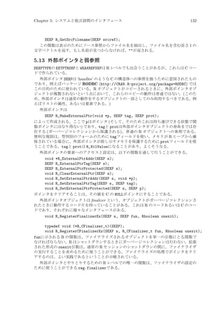 Chapter 5: システムと他言語間のインタフェース

132

SEXP R_GetSrcFilename(SEXP srcref);
この関数は表示のためにソース参照からファイル名を抽出し、ファイル名を含む長さ 1 の
文字ベクトルを返す。もし名前が見つからなければ、が返される。

5.13 外部ポインタと弱参照
SEXPTYPEの EXTPTRSXPと WEAKREFSXPは R レベルでも出会うことがあるが、これらは C コー
ドで作られている。
外部ポインタ SEXPは ‘handles’ のような C の構造体への参照を扱うために意図されたもの
であり、例えばパッケージ RODBC (http://CRAN.R-project.org/package=RODBC) では
この目的のために使われている。R オブジェクトがコピーされるときに、外部ポインタオブ
ジェクトが複製されないという点において、これらのコピーの動作は普通ではない。(このた
め、外部ポインタは通常の動作をするオブジェクトの一部としてのみ利用するべきである。例
えばリストの属性、あるいは要素である。)
外部ポインタは
SEXP R_MakeExternalPtr(void *p, SEXP tag, SEXP prot);
によって作成される。ここで pはポインタ (そして、そのためこれは持ち運びできる状態で関
数ポインタにはなり得ない) であり、tagと protは外部ポインタオブジェクトの寿命までは存
在する (ガーベージコレクションから保護される)、普通の R オブジェクトへの参照である。
便利な規則は、型判別のフォームのために tagフィールドを使い、メモリが R ヒープから確
保されている場合に、外部ポインタが指し示すメモリを保護するために protフィールドを使
うことである。tagと protは R_NilValueになることがあり、よくそうなる。
外部ポインタの要素へのアクセスと設定は、以下の関数を通して行うことができる。
void *R_ExternalPtrAddr(SEXP s);
SEXP R_ExternalPtrTag(SEXP s);
SEXP R_ExternalPtrProtected(SEXP s);
void R_ClearExternalPtr(SEXP s);
void R_SetExternalPtrAddr(SEXP s, void *p);
void R_SetExternalPtrTag(SEXP s, SEXP tag);
void R_SetExternalPtrProtected(SEXP s, SEXP p);
ポインタをクリアすることは、その値を C の NULLポインタにすることである。
外部ポインタオブジェクトは ﬁnalizer という、オブジェクトがガーベージコレクションさ
れたときに動作するコード片を持っていることがある。これは R のコードあるいは C のコー
ドであり、それぞれに様々なインタフェースがある。
void R_RegisterFinalizerEx(SEXP s, SEXP fun, Rboolean onexit);
typedef void (*R_CFinalizer_t)(SEXP);
void R_RegisterCFinalizerEx(SEXP s, R_CFinalizer_t fun, Rboolean onexit);
funに示される R の関数は、ファイナライズされるオブジェクトを単一の引数にとる関数で
なければならない。R はシャ
ットダウンするときにガーベージコレクションは行わない。拡張
された形式の onexit引数は、通常の R セッションのシャ
ットダウンの間に、ファイナライザ
の実行することを求めるために使うことができる。ファイナライズの処理でポインタをクリ
アするのは、よい実践であるということが示唆されている。
外部ポインタとやりとりするための R レベルでの唯一の関数は、ファイナライザの設定の
ために使うことができる reg.finalizerである。

 