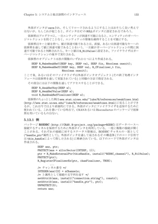 Chapter 5: システムと他言語間のインタフェース

133

外部ポインタが saveされ、そしてリロードされるようにすることはおそらく良い考えで
はないが、もしこれが起こると、ポインタは C の NULLポインタに設定されるであろう。
弱参照はプログラマに、一旦エンティティが到達不可能になると、エンティティのガーベー
ジコレクションを防ぐことなく、エンティティの情報を維持することを可能にする。
弱参照はキーと値を持つ。値が到達可能であるとは、直接、あるいは到達可能なキーへの
弱参照を通して値に到達可能であることをいう。一旦値がガーベージコレクションの間に到
達不可能であると判断されたら、キーと値は R_NilValueに設定され、ファイナライザはガー
ベージコレクションの後半で実行される。
弱参照のオブジェクトは次の関数のいずれか 1 つにより作成される。

SEXP R_MakeWeakRef(SEXP key, SEXP val, SEXP fin, Rboolean onexit);
SEXP R_MakeWeakRefC(SEXP key, SEXP val, R_CFinalizer_t fin,
Rboolean onexit);
ここで R、あるいは C のファイナライザは外部ポインタオブジェクト (その終了処理インタ
フェースは弱参照を通して実装されている) と同様の方法で指定される。
その部分には以下の関数を通してアクセスすることができる。

SEXP R_WeakRefKey(SEXP w);
SEXP R_WeakRefValue(SEXP w);
void R_RunWeakRefFinalizer(SEXP w);
弱参照のちょ
っとした例は www.stat.uiowa.edu/~luke/R/references/weakfinex.html
(http://www.stat.uiowa.edu/~luke/R/references/weakfinex.html) に見ることができ
るが、これは今ではより直接的にできる、外部ポインタにファイナライザを追加するために
使われている。これを書いている時点で、CRANあるいは Bioconductor のパッケージで弱参
照を用いているものはない。

5.13.1 例
パッケージ RODBC (http: / /CRAN .R-project .org /package=RODBC) はデータベースへ
接続するチャネルを保持するために外部ポインタを利用している。一度に複数の接続が開く
ことがある。それぞれの接続に対するステータス情報は、RODBC チャネルの一部として
(handle_ptr属性として)、外部ポインタを通して返される C の構造体 (下のコード引用で
は this_handleによって指し示される) に格納されている。以下のコードで外部ポインタは
作成される。

SEXP ans, ptr;
PROTECT(ans = allocVector(INTSXP, 1));
ptr = R_MakeExternalPtr(thisHandle, install(RODBC_channel), R_NilValue);
PROTECT(ptr);
R_RegisterCFinalizerEx(ptr, chanFinalizer, TRUE);
...
/* チャンネル番号 */
INTEGER(ans)[0] = nChannels;
/* と属性として接続の文字列を返す */
setAttrib(ans, install(connection.string), constr);
setAttrib(ans, install(handle_ptr), ptr);
UNPROTECT(3);
return ans;

 