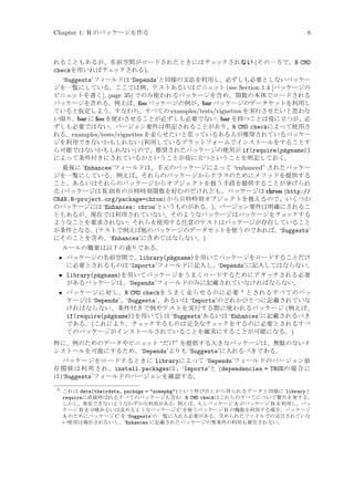 Chapter 1: R のパッケージを作る

8

れることもあるが、名前空間がロードされたときにはチェ
ックされない (その一方で、R CMD
checkを用いればチェ
ックされる)。

‘Suggests’フィールドは ‘Depends’と同様の文法を利用し、必ずしも必要としないパッケー
ジを一覧にしている。ここでは例、テストあるいはビニェ
ット (see Section 1.4 [パッケージの
ビニェ
ットを書く], page 35) でのみ使われるパッケージを含め、関数の本体でロードされる
パッケージを含める。例えば、foo パッケージの例が、bar パッケージのデータセットを利用し
ていると仮定しよう。すなわち、すべての examples/tests/vignettes を実行させたいと思わな
い限り、bar に foo を使わさせることが必ずしも必要でない: bar を持つことは役に立つが、必
ずしも必要ではない。バージョン要件は明記されることがあり、R CMD checkによって使用さ
れる。examples/tests/vignettes を走らせたいと思っているある人が推奨されているパッケー
ジを利用できないかもしれない (利用しているプラットフォームでインストールをすることす
ら可能ではないかもしれない) ので、推奨されたパッケージの使用が if(require(pkgname))
によって条件付きにされているかということが役に立つということを明記しておく。
最後に ‘Enhances’フィールドは、手元のパッケージによって “enhanced” されたパッケー
ジを一覧にしている。例えば、それらのパッケージからクラスのためにメソッドを提供する
こと、あるいはそれらのパッケージからオブジェクトを扱う手段を提供することが挙げられ
る (パッケージは R 固有の日時時刻関数を好むのだけれども、パッケージは chron (http://
CRAN.R-project.org/package=chron) から日時時刻オブジェクトを扱えるので、いくつか
のパッケージには ‘Enhances: chron’というものがある。)。バージョン要件は明確にされるこ
ともあるが、現在では利用されていない。そのようなパッケージはパッケージをチェ
ックする
ようなことを要求されない: それらを使用する任意のテストはパッケージが存在していること
が条件となる。(テストで例えば他のパッケージのデータセットを使うのであれば、‘Suggests’
にそのことを含め、‘Enhances’に含めてはならない。)
ルールの概要は以下の通りである。

• パッケージの名前空間で、library(pkgname)を用いてパッケージをロードすることだけ
に必要とされるものは ‘Imports’フィールドに記入し、‘Depends’に記入してはならない。
• library(pkgname)を用いてパッケージをうまくロードするためにアタッチされる必要
があるパッケージは、‘Depends’フィールドのみに記載されていなければならない。
• パッケージに対し、R CMD checkをうまく走らせるのに必要 4 とされるすべてのパッ
ケージは ‘Depends’、‘Suggests’、あるいは ‘Imports’のどれかひとつに記載されていな
ければならない。条件付きで例やテストを実行する際に使われるパッケージ (例えば、
if(require(pkgname))を用いて) は ‘Suggests’あるいは ‘Enhances’に記載されるべき
である。(これにより、チェ
ックするものは完全なチェ
ックをするのに必要とされるすべ
てのパッケージがインストールされていることを確実にすることが可能になる。)
特に、例のためのデータやビニェ
ット “だけ” を提供する大きなパッケージは、無駄のないイ
ンストールを可能にするため、‘Depends’よりも ‘Suggests’に入れるべきである。
パッケージをロードするときに libraryによって ‘Depends’フィールドのバージョン依
存関係は利用され、install.packagesは、‘Imports’と (dependencies = TRUEの場合に
は)‘Suggests’フィールドのバージョンを確認する。
4

これは data(theirdata, package = somepkg)という呼び出しから得られるデータと同様に libraryと
requireに直接呼ばれるすべてのパッケージも含む: R CMD checkはこれらのすべてについて警告を発する。
しかし、発見できないようなわずかな利用がある: 例えば、もしパッケージ A がパッケージ B を利用し、パッ
ケージ B を示唆あるいは高めるようなパッケージ C を使うパッケージ B の機能を利用する場合、パッケージ
A のためにパッケージ C を ‘Suggests’の一覧に入れる必要がある。含められたファイルでの宣言されていな
い使用は報告されないし、‘Enhances’に記載されたパッケージの無条件の利用も報告されない。

 