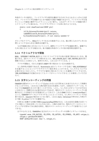Chapter 5: システムと他言語間のインタフェース

134

外部ポインタの使用と、ファイナライザの使用を識別するために与えられるシンボルに注意
せよ。ファイナライザを登録するときの最後の引数が TRUEであるので、ファイナライザは R
セッションの最後に動作する (クラッシュしない限り)。これはデータベースへの接続の終了
とクリーンアップに使われる。ファイナライザのコードは単に次のようになる。

static void chanFinalizer(SEXP ptr)
{
if(!R_ExternalPtrAddr(ptr)) return;
inRODBCClose(R_ExternalPtrAddr(ptr));
R_ClearExternalPtr(ptr); /* not really needed */
}
ポインタをクリアし、NULLポインタであるかを検査することは、既に閉じられたチャネルを
閉じようとするあらゆる可能性を回避する。
もはや接続は役に立たないということで、純粋にファイナライザを接続を閉じ、破棄する
ために使えるようにする場合には、R の接続は外部ポインタの別の使用例を提供する。

5.14 ベクトルアクセサ関数
REAL、INTEGERや VECTOR_ELTのようなベクトルアクセサは R の拡張で使われるときは、関
数である。(R のソースコードで使われるとき、SET_STRING_ELTと SET_VECTOR_ELTは常に
関数であることは別として、効率のために、これらはマクロとなる。)
アクセサ関数は、それらが適切な SEXPの型で使われているかを検査する。
もし効率性が重要であれば、Rinternals.hをインクルードする前に ‘USE_RINTERNALS’
を定義することによってアクセサのマクロ版を得ることができる。もしそのようにする
必要があると分かったら、アクセサが適切に使われていることを厳格にテストするため、
‘USE_RINTERNALS’が定義されなくてもコードがコンパイルできることを検査していただき
たい。

5.15 文字エンコーディングの問題
CHARSXPは既知のエンコーディング (Latin-1 あるいは UTF-8) に由来するものとして特徴付
けることができる。これは主に人間が読める出力を意図しており、大部分のパッケージは、そ
のような CHARSXPをまとめて扱うことができる。しかし、もしそれらが C レベルの文字ある
いは出力として解釈される必要があるのであれば、現在のロケールのエンコーディングに変
換されることを保証するのが普通は正しいであろう: これは CHARではなく translateCharに
よって、CHARSXPのデータにアクセスすることによってできる。もし再エンコーディングが必
要であれば、vmaxsetが使われていない限り、これは.Call/.Externalの呼び出しの終わり
まで続く R_allocでメモリを確保する。
UTF-8 に変換する同様の関数 translateCharUTF8がある: これは忠実な変換がほぼいつ
でも可能という利点を持っている (それに対し、少数の言語では、現在のロケールのエンコー
ディングが UTF-8 である場合を除き、現在のロケールのエンコーディングで表現することが
できる)。
以下のものによる、CHARSXPsに記されたエンコーディングへの公開インタフェースがある。

typedef enum {CE_NATIVE, CE_UTF8, CE_LATIN1, CE_SYMBOL, CE_ANY} cetype_t;
cetype_t getCharCE(SEXP);
SEXP mkCharCE(const char *, cetype_t);

 