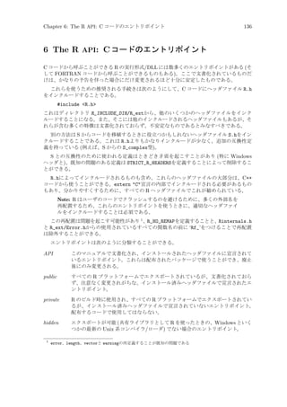 Chapter 6: The R API: C コードのエントリポイント

136

6 The R API: C コードのエントリポイント
C コードから呼ぶことができる R の実行形式/DLL には数多くのエントリポイントがある (そ
して FORTRAN コードから呼ぶことができるものもある)。ここで文書化されているものだ
けは、かなりの予告を伴った場合にだけ変更されるほど十分に安定したものである。
これらを使うための推奨される手続きは次のようにして、C コードにヘッダファイル R.h
をインクルードすることである。

#include R.h
これはディレクトリ R_INCLUDE_DIR/R_extから、他のいくつかのヘッダファイルをインク
ルードすることになる。また、そこには他のインクルードされるヘッダファイルもあるが、そ
れらが含む多くの特徴は文書化されておらず、不安定なものであるとみなすべきである。
別の方法は S からコードを移植するときに役立つかもしれないヘッダファイル S.hをイン
クルードすることである。これは R.hよりもかなりインクルードが少なく、追加の互換性定
義を持っている (例えば、S からの S_complex型)。

S との互換性のために使われる定義はときどき矛盾を起こすことがあり (特に Windows
ヘッダと)、既知の問題のある定義は STRICT_R_HEADERSを定義することによって削除するこ
とができる。
R.hによってインクルードされるものも含め、これらのヘッダファイルの大部分は、C++
コードから使うことができる。extern C宣言の内部でインクルードされる必要があるもの
もあり、分かりやすくするために、すべての R ヘッダファイルでこれが勧められている。
Note: R はユーザのコードでクラッシュするのを避けるために、多くの外部名を
再配置するため、これらのエントリポイントを使うときに、適切なヘッダファイ
ルをインクルードすることは必須である。
この再配置は問題を起こす可能性があり 1 、R_NO_REMAPを定義することと、Rinternals.h
と R_ext/Error.hからの使用されているすべての関数名の前に ‘Rf_’をつけることで再配置
は除外することができる。
エントリポイントは次のように分類することができる。

API

このマニュアルで文書化され、インストールされたヘッダファイルに宣言されて
いるエントリポイント。これらは配布されたパッケージで使うことができ、廃止
後にのみ変更される。

public

すべての R プラットフォームでエクスポートされているが、文書化されておら
ず、注意なく変更されがちな、インストール済みヘッダファイルで宣言されたエ
ントリポイント。

private

R のビルド時に使用され、すべての R プラットフォームでエクスポートされてい
るが、インストール済みヘッダファイルで宣言されていないエントリポイント。
配布するコードで使用してはならない。

hidden

エクスポートが可能 (共有ライブラリとして R を使ったときの、Windows といく
つかの最新の Unix 系コンパイラ/ローダ) でない場合のエントリポイント。

1

error、length、vectorと warningの再定義することが既知の問題である

 