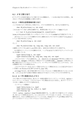 Chapter 6: The R API: C コードのエントリポイント

137

6.1 メモリ割り当て
C プログラマが利用可能なメモリ割り当ては 2 種類あり、一つは R が後片付けを管理し、他
方はユーザが完全な制御権 (と責任) を持つ。

6.1.1 一時的な記憶領域の割り当て
ここでは R が.Cへの呼び出しの終わりに、メモリを再利用する。次のものを使用する。

char *R_alloc(size_t n, int size)
これは size バイト毎に n単位を確保する。典型的な使い方 (パッケージ stats から) は

x = (int *) R_alloc(nrows(merge)+2, sizeof(int));
(size_tは R_allocを定義したヘッダをインクルードしている stddef.hで定義されている。)
(S の古いバージョンとの互換性のために) 確保されたメモリをゼロに設定する S_allocと
いうよく似た呼び出しもある。
char *S_alloc(long n, int size)
そして

char *S_realloc(char *p, long new, long old, int size)
は確保したサイズを old から new 単位に変え、追加された単位をゼロに設定する。

S の現在のバージョンとの互換性のため、ヘッダ S.hは以下に相当するラッパマクロ (の
み) を定義している。
type* Salloc(long n, int type)
type* Srealloc(char *p, long new, long old, int type)
このメモリはヒープから取得され、.C、.Callあるいは.Externalの呼び出しの終わりに
解放される。vmaxgetへの呼び出しで現在のメモリの位置を記録し、vmaxsetへの呼び出しで
順に確保されたメモリをクリアすることで、ユーザもメモリを管理することができる。これ
は熟練者に対してのみ推奨される。
このメモリはエラーあるいはユーザ割り込みによって開放されることに注意 (許可されて
いる場合: see Section 6.12 [割り込み許可], page 149)。

nは longであるが、R の内部の割り当てメカニズムによって制限が課されていることに注
意。これらは nに対する現在の制限が 16Gb 以下の 64 ビットのシステムでのみ作用する。

6.1.2 ユーザに制御されたメモリ
メモリ割り当ての別の方法は、R のエラー処理を提供するインタフェースである、mallocへ
のインタフェースである。このメモリはユーザに開放されるまで存在し、R のワークスペー
スに対して確保したメモリに追加される。
インタフェース関数は

type* Calloc(size_t n, type)
type* Realloc(any *p, size_t n, type)
void Free(any *p)
であり、calloc、reallocと freeの類似物を提供する。もし割り当ての最中にエラーがあれ
ば、R によって処理されるので、もしこれらのルーチンから戻ってこれば、メモリは上手く
確保された、あるいは開放されたということになる。Freeはポインタ p を NULLに設定する。
(すべての S のバージョンでそうするというわけではない。)

 