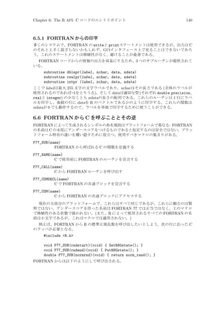 Chapter 6: The R API: C コードのエントリポイント

140

6.5.1 FORTRAN からの印字
多くのシステムで、FORTRAN の writeと printステートメントは使用できるが、出力は C
のそれと上手く混ざらないかもしれず、GUIインタフェース上で見ることはできないであろ
う。これのステートメントは移植性がなく、避けることが最善である。

FORTRAN コードからの情報の出力を容易にするため、3 つのサブルーチンが提供されて
いる。
subroutine dblepr(label, nchar, data, ndata)
subroutine realpr(label, nchar, data, ndata)
subroutine intpr (label, nchar, data, ndata)
ここで label は最大 255 文字の文字ラベルであり、nchar はその長さである (全体のラベルが
使用されるのであれば-1をとりうる)。そして dataは適切な型 (それぞれ double precision、
realと integer) の少なくとも ndataの長さの配列である。これらのルーチンは 1 行にラベ
ルを印字し、後続の行に dataを R のベクトルであるかのように印字する。これらの関数は
ndataが 0 でも動作するので、ラベルを単独で印字するために使うことができる。

6.6 FORTRAN から C を呼ぶこととその逆
FORTRAN によって生成されるシンボルの命名規則はプラットフォームで異なる: FORTRAN
の名前は C の末尾にアンダースコアをつけるものであると仮定するのは安全ではない。プラッ
トフォーム特有の違いを覆い隠すために役立つ、使用すべきマクロの集まりがある。
F77_SUB(name)
FORTRAN から呼ばれる C の関数を定義する
F77_NAME(name)
C で使用前に FORTRAN のルーチンを宣言する
F77_CALL(name)
C から FORTRAN ルーチンを呼び出す
F77_COMDECL(name)
C で FORTRAN の共通ブロックを宣言する
F77_COM(name)
C から FORTRAN の共通ブロックにアクセスする
現在の大部分のプラットフォームで、これらはすべて同じであるが、これらに頼るのは賢
明ではない。アンダースコアを伴った名前は FORTRAN 77 では正当ではなく、上のマクロ
で移植性のある状態で扱われない。(また、R によって使用されるすべての FORTRAN の名
前は小文字であるが、これはマクロでは適用されない。)
例えば、FORTRAN から R の標準正規乱数を呼び出したいとしよう。次の行に沿った C
のラッパが必要となる。

#include R.h
void F77_SUB(rndstart)(void) { GetRNGstate(); }
void F77_SUB(rndend)(void) { PutRNGstate(); }
double F77_SUB(normrnd)(void) { return norm_rand(); }
FORTRAN からは以下のようにして呼び出される。

 