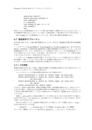 Chapter 6: The R API: C コードのエントリポイント

141

subroutine testit()
double precision normrnd, x
call rndstart()
x = normrnd()
call dblepr(X was, 5, x, 1)
call rndend()
end
使用した C と FORTRAN のコンパイラ間で返す規則に互換性がないかもしれないため、こ
れは移植性が保証されていないことに注意。(引数を経由して値を渡すのがより安全である。)
例えば stats のような標準的なパッケージは、更なる例の豊富な情報源である。

6.7 数値解析サブルーチン
R は自身で使うため、大量の数学関数を含んでいる。例えば、数値線形代数計算や特殊関数
がある。
ヘッダファイル R_ext/BLAS.h、R_ext/Lapack.hと R_ext/Linpack.hは、R に含まれる
BLAS、LAPACK と LINPACK/EISPACK の線形代数関数の宣言を含んでいる。これらは
FORTRAN サブルーチンへの呼び出しとして表現されており、ユーザの FORTRAN コード
からも利用することができる。公式 APIの一部ではないが、このサブルーチンの集合は変化
しないであろう (ただし、追加はされるであろう)。
ヘッダファイル Rmath.hは利用可能で、以下のサブセクションで文書化されている多くの
他の関数を一覧にしている。それらの多くは、R 関数の背後にあるコードへの C インタフェー
スであり、そのため R 関数の文書は更なる詳細を与えるであろう。

6.7.1 分布関数
標準的な統計分布に対して密度、累積分布関数と分位関数を計算するために使われるルーチ
ンはエントリポイントとして利用可能である。
エントリポイントへの引数は標準正規分布に対する様式に従う:

double dnorm(double x, double mu, double sigma, int give_log);
double pnorm(double x, double mu, double sigma, int lower_tail,
int give_log);
double qnorm(double p, double mu, double sigma, int lower_tail,
int log_p);
double rnorm(double mu, double sigma);
すなわち、最初の引数は密度、累積分布関数の位置、分位関数の確率を与え、分布のパラメー
タがそれに続く。引数 lower tail は通常の使用では TRUE (あるいは 1) とすべきであるが、も
し分布の上側の確率が欲しい、あるいは指定されている場合は、FALSE (あるいは 0) をとる
こともある。
最後に、give log はもし結果が対数スケールで求められているのであれば非ゼロの値にし
なければならない。また log p はもし p が対数スケールに指定されているのであれば、非ゼロ
の値にしなければならない。
次のものを使うことで、直接的に累積 (あるいは “統合”) ハザード関数、H(t) = − log(1 −
F (t)) が得られることに注意。
- pdist(t, ..., /*lower_tail = */ FALSE, /* give_log = */ TRUE)
もしくはより簡潔に (そしてより暗号的な)- pdist(t, ..., 0, 1)としても得られる。

 
