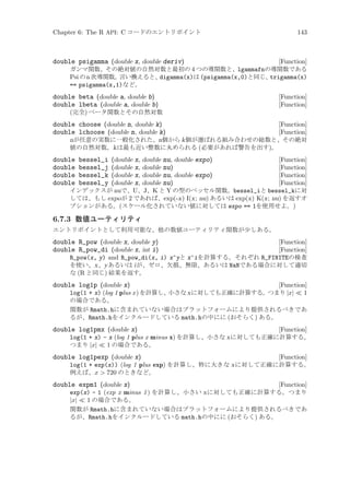 Chapter 6: The R API: C コードのエントリポイント

143

double psigamma (double x, double deriv)

[Function]
ガンマ関数、その絶対値の自然対数と最初の 4 つの導関数と、lgammafnの導関数である
Psi の n 次導関数。
言い換えると、
digamma(x)は (psigamma(x,0)と同じ、
trigamma(x)
== psigamma(x,1)など。

double beta (double a, double b)
double lbeta (double a, double b)

[Function]
[Function]

(完全) ベータ関数とその自然対数

double choose (double n, double k)
double lchoose (double n, double k)

[Function]
[Function]
nが任意の実数に一般化された、n個から k 個が選ばれる組み合わせの総数と、その絶対
値の自然対数。k は最も近い整数に丸められる (必要があれば警告を出す)。
(double x, double nu, double expo)
[Function]
(double x, double nu)
[Function]
(double x, double nu, double expo)
[Function]
(double x, double nu)
[Function]
インデックスが nuで、U、J、K と Y の型のベッセル関数。bessel_iと bessel_kに対
しては、もし expo が 2 であれば、exp(-x) I(x; nu) あるいは exp(x) K(x; nu) を返すオ
プションがある。(スケール化されていない値に対しては expo == 1を使用せよ。)

double
double
double
double

bessel_i
bessel_j
bessel_k
bessel_y

6.7.3 数値ユーティリティ
エントリポイントとして利用可能な、他の数値ユーティリティ関数が少しある。

double R_pow (double x, double y)
double R_pow_di (double x, int i)

[Function]
[Function]
R_pow(x, y) and R_pow_di(x, i) x^yと x^iを計算する。それぞれ R_FINITEの検査
を使い、x 、y あるいは i が、ゼロ、欠損、無限、あるいは NaNである場合に対して適切
な (R と同じ) 結果を返す。

double log1p (double x)

[Function]
log(1 + x) (log 1 plus x ) を計算し、
小さな x に対しても正確に計算する。
つまり |x| ≪ 1
の場合である。
関数が Rmath.hに含まれていない場合はプラットフォームにより提供されるべきであ
るが、Rmath.hをインクルードしている math.hの中にに (おそらく) ある。

double log1pmx (double x)

[Function]
log(1 + x) - x (log 1 plus x minus x) を計算し、小さな x に対しても正確に計算する。
つまり |x| ≪ 1 の場合である。

double log1pexp (double x)

[Function]
log(1 + exp(x)) (log 1 plus exp) を計算し、特に大きな x に対して正確に計算する。
例えば、x  720 のときなど。

double expm1 (double x)

[Function]
exp(x) - 1 (exp x minus 1 ) を計算し、小さい x に対しても正確に計算する。つまり
|x| ≪ 1 の場合である。
関数が Rmath.hに含まれていない場合はプラットフォームにより提供されるべきであ
るが、Rmath.hをインクルードしている math.hの中にに (おそらく) ある。

 
