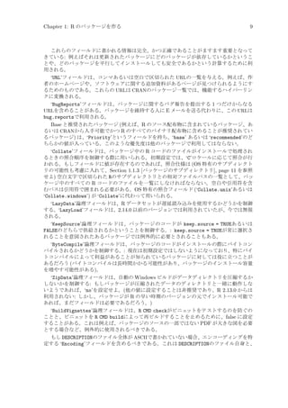Chapter 1: R のパッケージを作る

9

これらのフィールドに書かれる情報は完全、かつ正確であることがますます重要となって
きている: 例えばそれは更新されたパッケージにどのパッケージが依存しているかというこ
とや、どのパッケージを平行してインストールしても安全であるかという計算するために利
用される。

‘URL’フィールドは、コンマあるいは空白で区切られた URLの一覧を与える。例えば、作
者のホームページや、ソフトウェアに関する追加資料があるページが見つけられるようにす
るためのものである。これらの URLは CRANのパッケージ一覧では、機能するハイパーリン
クに変換される。
‘BugReports’フィールドは、パッケージに関するバグ報告を提出する 1 つだけからなる
URLを含めることがある。パッケージを維持する人に E メールを送る代わりに、この URLは
bug.reportsで利用される。
Base と推奨されたパッケージ (例えば、R のソース配布物に含まれているパッケージ、あ
るいは CRANから入手可能でかつ R のすべてのバイナリ配布物に含めることが推奨されてい
るパッケージ) は、‘Priority’というフィールドを持ち、‘base’ あるいは ‘recommended’のど
ちらかの値が入っている。このような優先度は他のパッケージで利用してはならない。
‘Collate’フィールドは、パッケージ中の R コードのファイルがインストールで処理され
るときの照合順序を制御する際に用いられる。初期設定では、‘C’ロケールに応じて照合が行
われる。もしフィールドに値が存在するのであれば、照合仕様は (OS 特有のサブディレクト
リの可能性も考慮に入れて、Section 1.1.3 [パッケージのサブディレクトリ], page 11 を参照
せよ) 空白文字で区切られた Rのサブディレクトリとの相対ファイルパスの一覧として、パッ
ケージ中のすべての R コードのファイルを一覧にしなければならない。空白や引用符を含
むパスは引用符で囲まれる必要がある。OS 特有の照合フィールド (‘Collate.unix’あるいは
‘Collate.windows’) が ‘Collate’に代わって用いられる。
‘LazyData’論理フィールドは、R データセットが遅延読み込みを使用するかどうかを制御
する。‘LazyLoad’フィールドは、2.14.0 以前のバージョンでは利用されていたが、今では無視
される。
‘KeepSource’論理フィールドは、パッケージのコードが keep.source = TRUEあるいは
FALSEのどちらで供給されるかということを制御する。: keep.source = TRUEが常に選択さ
れることを意図されたあるパッケージでは例外的に必要とされることもある。
‘ByteCompile’論理フィールドは、パッケージのコードがインストールの際にバイトコン
パイルされるかどうかを制御する。: 現在は初期設定ではしないようになっており、特にバイ
トコンパイルによって利益があることが知られているパッケージに対しては役に立つことが
あるだろう (バイトコンパイルは長時間かかる可能性があり、パッケージのインストール容量
を増やす可能性がある)。
‘ZipData’論理フィールドは、自動の Windows ビルドがデータディレクトリを圧縮するか
しないかを制御する: もしパッケージが圧縮されたデータのディレクトリと一緒に動作しな
いようであれば、‘no’を設定せよ。(他の値に設定することは非推奨であり、R 2.13.0 からは
利用されない: しかし、パッケージが R の早い時期のバージョンの元でインストール可能で
あれば、まだフィールドは必要であるだろう。)
‘BuildVignettes’論理フィールドは、R CMD checkがビニェ
ットをテストするのを防ぐの
ことと、ビニェ
ットを R CMD buildによって再ビルドすることを止めるために、false に設定
することがある。これは例えば、パッケージのソースの一部ではない PDF が大きな図を必要
とする場合など、例外的に使用されるべきである。
もし DESCRIPTIONのファイル全体が ASCIIで書かれていない場合、エンコーディングを特
定する ‘Encoding’フィールドを含めるべきである。これは DESCRIPTIONのファイル自身と、

 