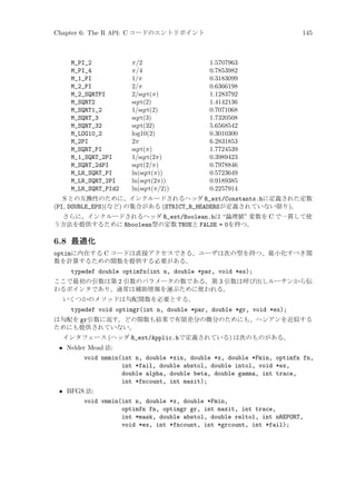 Chapter 6: The R API: C コードのエントリポイント

M_PI_2
M_PI_4
M_1_PI
M_2_PI
M_2_SQRTPI
M_SQRT2
M_SQRT1_2
M_SQRT_3
M_SQRT_32
M_LOG10_2
M_2PI
M_SQRT_PI
M_1_SQRT_2PI
M_SQRT_2dPI
M_LN_SQRT_PI
M_LN_SQRT_2PI
M_LN_SQRT_PId2

π/2
π/4
1/π
2/π
2/sqrt(π)
sqrt(2)
1/sqrt(2)
sqrt(3)
sqrt(32)
log10(2)
2π
sqrt(π)
1/sqrt(2π)
sqrt(2/π)
ln(sqrt(π))
ln(sqrt(2π))
ln(sqrt(π/2))

145

1.5707963
0.7853982
0.3183099
0.6366198
1.1283792
1.4142136
0.7071068
1.7320508
5.6568542
0.3010300
6.2831853
1.7724539
0.3989423
0.7978846
0.5723649
0.9189385
0.2257914

S との互換性のために、インクルードされるヘッダ R_ext/Constants.hに定義された定数
(PI, DOUBLE_EPS)(など) の集合がある (STRICT_R_HEADERSが定義されていない限り)。
さらに、インクルードされるヘッダ R_ext/Boolean.hは “論理値” 変数を C で一貫して使
う方法を提供するために Rboolean型の定数 TRUEと FALSE = 0を持つ。

6.8 最適化
optimに内在する C コードは直接アクセスできる。ユーザは次の型を持つ、最小化すべき関
数を計算するための関数を提供する必要がある。
typedef double optimfn(int n, double *par, void *ex);
ここで最初の引数は第 2 引数のパラメータの数である。第 3 引数は呼び出しルーチンから伝
わるポインタであり、通常は補助情報を運ぶために使われる。
いくつかのメソッドは勾配関数を必要とする。

typedef void optimgr(int n, double *par, double *gr, void *ex);
は勾配を gr引数に返す。どの関数も結果で有限差分の微分のためにも、ヘシアンを近似する
ためにも提供されていない。
インタフェース (ヘッダ R_ext/Applic.hで定義されている) は次のものがある。

• Nelder Mead 法:
void nmmin(int n, double *xin, double *x, double *Fmin, optimfn fn,
int *fail, double abstol, double intol, void *ex,
double alpha, double beta, double gamma, int trace,
int *fncount, int maxit);
• BFGS 法:
void vmmin(int n, double *x, double *Fmin,
optimfn fn, optimgr gr, int maxit, int trace,
int *mask, double abstol, double reltol, int nREPORT,
void *ex, int *fncount, int *grcount, int *fail);

 
