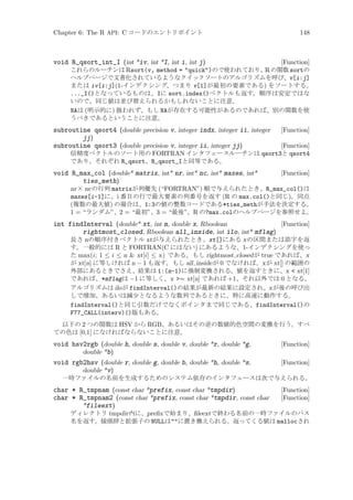 Chapter 6: The R API: C コードのエントリポイント

148

void R_qsort_int_I (int *iv, int *I, int i, int j)

[Function]
これらのルーチンは Rsort(v, method = quick)ので使われており、R の関数 sortの
ヘルプページで文書化されているようなクイックソートのアルゴリズムを呼び、v[i:j]
または iv[i:j](1-インデクシング、つまり v[1]が最初の要素である) をソートする。
..._I()となっているものは、Iに sort.index()ベクトルも返す。順序は安定ではな
いので、同じ値は並び替えられるかもしれないことに注意。
NAは (明示的に) 扱われず、もし NAが存在する可能性があるのであれば、別の関数を使
うべきであるということに注意。

subroutine qsort4 (double precision v, integer indx, integer ii, integer
jj)
subroutine qsort3 (double precision v, integer ii, integer jj)

[Function]

void R_max_col (double* matrix, int* nr, int* nc, int* maxes, int*
ties_meth)

[Function]

[Function]
倍精度ベクトルのソート用の FORTRAN インタフェースルーチンは qsort3と qsort4
であり、それぞれ R_qsort、R_qsort_Iと同等である。

nr × nc の行列 matrixが列優先 (“FORTRAN”) 順で与えられたとき、R_max_col()は
maxes[i-1]に、i 番目の行で最大要素の列番号を返す (R の max.col()と同じ)。同点
(複数の最大値) の場合は、1:3の値の整数コードである*ties_methが手法を決定する。
1 = “ランダム”、2 = “最初”、3 = “最後”。R の?max.colのヘルプページを参照せよ。

int findInterval (double* xt, int n, double x, Rboolean
[Function]
rightmost_closed, Rboolean all_inside, int ilo, int* mflag)
長さ nの順序付きベクトル xtが与えられたとき、xt[]にある x の区間または添字を返
す。一般的には R と FORTRAN(C にはない) にあるような、1-インデクシングを使っ
た max(i; 1 ≤ i ≤ n  xt[i] ≤ x) である。もし rightmost closed が true であれば、x
が xt[n] に等しければ n − 1 も返す。もし all inside が 0 でなければ、x が xt[] の範囲の
外部にあるときでさえ、結果は 1:(n-1)に強制変換される。値を返すときに、x  xt[1]
であれば、*mflagは −1 に等しく、x = xt[n] であれば +1、それ以外では 0 となる。
アルゴリズムは ilo が findInterval()の結果が最新の結果に設定され、x が後の呼び出
しで増加、あるいは減少となるような数列であるときに、特に高速に動作する。
findInterval()と同じ引数だけでなくポインタまで同じである、findInterval()の
F77_CALL(interv)()版もある。
以下の 2 つの関数は HSV から RGB、あるいはその逆の数値的色空間の変換を行う。すべ
ての色は [0,1] になければならないことに注意。

void hsv2rgb (double h, double s, double v, double *r, double *g,
double *b)
void rgb2hsv (double r, double g, double b, double *h, double *s,
double *v)

[Function]
[Function]

一時ファイルの名前を生成するためのシステム依存のインタフェースは次で与えられる。

char * R_tmpnam (const char *prefix, const char *tmpdir)
char * R_tmpnam2 (const char *prefix, const char *tmpdir, const char
*fileext)

[Function]
[Function]

ディレクトリ tmpdir 内に、preﬁx で始まり、ﬁleextで終わる名前の一時ファイルのパス
名を返す。接頭辞と拡張子の NULLはに置き換えられる。返ってくる値は mallocされ

 