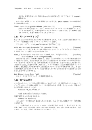 Chapter 6: The R API: C コードのエントリポイント

149

るので、必要なくなったときには freeしなければならない (システムコール tmpnamと
は異なる)。
いくつかの R 関数でファイル名を展開するために使われ、path.expandによって直接呼ば
れる内部関数もある。

const char * R_ExpandFileName (const char *fn)

[Function]
先頭のチルダを (定義されていれば) ユーザのホームディレクトリに置き換えることで、
パス名 fnを展開する。正確な意味はプラットフォームに固有である; もし HOMEが定義
されていれば、普通は HOMEから取られるであろう。

6.11 再エンコーディング
異なった iconvの実装の宣言における非互換性があるため、R は iconvから提供されている
エンコード変換機能への C レベルのインタフェースを持つ。
それらはヘッダファイル R_ext/Riconv.hで宣言されている。

void *Riconv_open (const char *to, const char *from)

[Function]
2 つのエンコード間で変換するために使われるエンコーディングオブジェクトへのポイン
タを設定する: は現在のロケールを意味する。

size_t Riconv (void *cd, const char **inbuf, size t *inbytesleft,
char **outbuf, size t *outbytesleft)

[Function]

inbufをできるだけ outbufに変換する。最初に int型の変数はバッファ中の利用可能なバ
イト数を示しており、それらは更新される (そして char型のポインタはバッファ中の次の空き
バイトを指すよう更新される)。返り値は変換された文字の数、あるいは (size_t)-1である
(注意せよ: size_tは通常符号無し型である)。エラーの状態が errnoを E2BIG(出力バッファ
が満杯)、EILSEQ(入力が変換できず、指定されたエンコーディングで無効であった)、あるい
は EINVAL(入力が完全なマルチバイト文字で終了していない) のどれか 1 つに設定すると仮定
しても安全であるはずである。

int Riconv_close (void * cd)

[Function]

エンコーディングオブジェクトの資源を解放する。

6.12 割り込み許可
コンパイルしたコードでの長い計算の最中に、R のどのポートも中断されることはないので、
プログラマはコードが適切な場所でコードが中断されるよう準備するべきである。準備は C
から呼ぶ場合は次のようになり、
#include R_ext/Utils.h

void R_CheckUserInterrupt(void);
FORTRAN からは次のようになる。
subroutine rchkusr()
これらはユーザが割り込み要求をしたかを検査し、もしそうであれば R のエラー処理関数
に分岐する。
ここで定義されたエントリポイントの 1 つの背後にあるコードで、あなたの C または
FORTRAN コードから呼ばれているものは割り込み可能、あるいはエラーを生成することが
できることに注意。そのため自身のコードへ返ってこない。

 