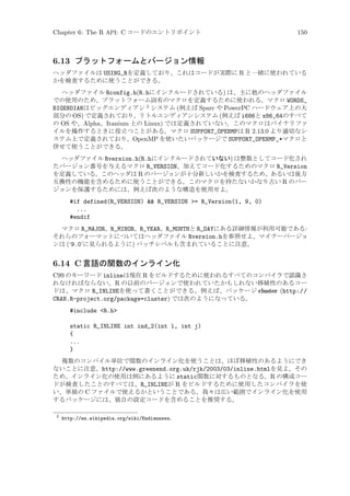 Chapter 6: The R API: C コードのエントリポイント

150

6.13 プラットフォームとバージョン情報
ヘッダファイルは USING_Rを定義しており、これはコードが実際に R と一緒に使われている
かを検査するために使うことができる。
ヘッダファイル Rconfig.h(R.hにインクルードされている) は、主に他のヘッダファイル
での使用のため、プラットフォーム固有のマクロを定義するために使われる。マクロ WORDS_
BIGENDIANはビッグエンディアン 2 システム (例えば Sparc や PowerPC ハードウェア上の大
部分の OS) で定義されており、リトルエンディアンシステム (例えば i686と x86_64のすべて
の OS や、Alpha、Itanium 上の Linux) では定義されていない。このマクロはバイナリファ
イルを操作するときに役立つことがある。マクロ SUPPORT_OPENMPは R 2.13.0 より適切なシ
ステム上で定義されており、OpenMP を使いたいパッケージで SUPPORT_OPENMP_*マクロと
併せて使うことができる。
ヘッダファイル Rversion.h(R.hにインクルードされていない) は整数としてコード化され
たバージョン番号を与えるマクロ R_VERSION、加えてコード化するためのマクロ R_Version
を定義している。このヘッダは R のバージョンが十分新しいかを検査するため、あるいは後方
互換性の機能を含めるために使うことができる。このマクロを持たないかなり古い R のバー
ジョンを保護するためには、例えば次のような構造を使用せよ。

#if defined(R_VERSION)  R_VERSION = R_Version(1, 9, 0)
...
#endif
マクロ R_MAJOR、R_MINOR、R_YEAR、R_MONTHと R_DAYにある詳細情報が利用可能である:
それらのフォーマットについてはヘッダファイル Rversion.hを参照せよ。マイナーバージョ
ンは (‘9.0’に見られるように) パッチレベルも含まれていることに注意。

6.14 C 言語の関数のインライン化
C99 のキーワード inlineは現在 R をビルドするために使われるすべてのコンパイラで認識さ
れなければならない。R の以前のバージョンで使われていたかもしれない移植性のあるコー
ドは、マクロ R_INLINEを使って書くことができる。例えば、パッケージ cluster (http://
CRAN.R-project.org/package=cluster) では次のようになっている。
#include R.h
static R_INLINE int ind_2(int l, int j)
{
...
}
複数のコンパイル単位で関数のインライン化を使うことは、ほぼ移植性のあるようにでき
ないことに注意。http://www.greenend.org.uk/rjk/2003/03/inline.htmlを見よ。その
ため、インライン化の使用は例にあるように static関数に対するものとなる。R の構成コー
ドが検査したことのすべては、R_INLINEが R をビルドするために使用したコンパイラを使
い、単独の C ファイルで使えるかということである。我々は広い範囲でインライン化を使用
するパッケージには、独自の設定コードを含めることを推奨する。
2

http://en.wikipedia.org/wiki/Endianness。

 