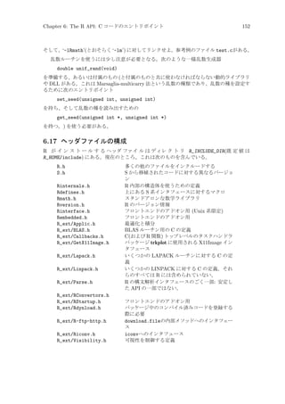 Chapter 6: The R API: C コードのエントリポイント

152

そして、‘-lRmath’(とおそらく ‘-lm’) に対してリンクせよ。参考例のファイル test.cがある。
乱数ルーチンを使うには少し注意が必要となる。次のような一様乱数生成器

double unif_rand(void)
を準備する、あるいは付属のもの (と付属のものと共に使わなければならない動的ライブラリ
や DLL がある。これは Marsaglia-multicarry 法という乱数の種類であり、乱数の種を設定す
るために次のエントリポイント

set_seed(unsigned int, unsigned int)
を持ち、そして乱数の種を読み出すための

get_seed(unsigned int *, unsigned int *)
を持つ。) を使う必要がある。

6.17 ヘッダファイルの構成
R が イ ン ス ト ー ル す る ヘッダ ファイ ル は ディレ ク ト リ R_INCLUDE_DIR(既 定 値 は
R_HOME/include) にある。現在のところ、これは次のものを含んでいる。
R.h
S.h
Rinternals.h
Rdefines.h
Rmath.h
Rversion.h
Rinterface.h
Rembedded.h
R_ext/Applic.h
R_ext/BLAS.h
R_ext/Callbacks.h
R_ext/GetX11Image.h
R_ext/Lapack.h
R_ext/Linpack.h
R_ext/Parse.h
R_ext/RConvertors.h
R_ext/RStartup.h
R_ext/Rdynload.h
R_ext/R-ftp-http.h
R_ext/Riconv.h
R_ext/Visibility.h

多くの他のファイルをインクルードする
S から移植されたコードに対する異なるバージョ
ン
R 内部の構造体を使うための定義
上にある S 系インタフェースに対するマクロ
スタンドアロンな数学ライブラリ
R のバージョン情報
フロントエンドのアドオン用 (Unix 系限定)
フロントエンドのアドオン用
最適化と積分
BLAS ルーチン用の C の定義
C(および R 関数) トップレベルのタスクハンドラ
パッケージ trkplot に使用される X11Image イン
タフェース
いくつかの LAPACK ルーチンに対する C の定
義
いくつかの LINPACK に対する C の定義。それ
らのすべては R には含められていない。
R の構文解析インタフェースのごく一部: 安定し
た API の一部ではない。
フロントエンドのアドオン用
パッケージ中のコンパイル済みコードを登録する
際に必要
download.fileの内部メソッドへのインタフェー
ス
iconvへのインタフェース
可視性を制御する定義

 