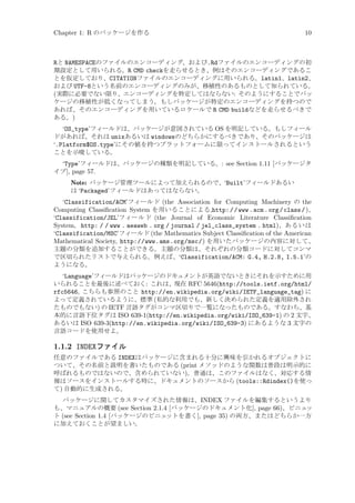 Chapter 1: R のパッケージを作る

10

Rと NAMESPACEのファイルのエンコーディング、および.Rdファイルのエンコーディングの初
期設定として用いられる。R CMD checkを走らせるとき、例はそのエンコーディングであるこ
とを仮定しており、CITATIONファイルのエンコーディングに用いられる。latin1、latin2、
および UTF-8という名前のエンコーディングのみが、移植性のあるものとして知られている。
(実際に必要でない限り、エンコーディングを特定してはならない: そのようにすることでパッ
ケージの移植性が低くなってしまう。もしパッケージが特定のエンコーディングを持つので
あれば、そのエンコーディングを用いているロケールで R CMD buildなどを走らせるべきで
ある。)
‘OS_type’フィールドは、パッケージが意図されている OS を明記している。もしフィール
ドがあれば、それは unixあるいは windowsのどちらかにするべきであり、そのパッケージは
‘.Platform$OS.type’にその値を持つプラットフォームに限ってインストールされるという
ことを示唆している。
‘Type’フィールドは、パッケージの種類を明記している。: see Section 1.11 [パッケージタ
イプ], page 57.
Note: パッケージ管理ツールによって加えられるので、‘Built’フィールドあるい
は ‘Packaged’フィールドはあってはならない。
‘Classification/ACM’フィールド (the Association for Computing Machinery の the
Computing Classiﬁcation System を用いることによる,http: / /www .acm .org /class /)、
‘Classification/JEL’フィールド (the Journal of Economic Literature Classiﬁcation
System, http: / / www . aeaweb . org / journal / jel_class_system . html)、あるいは
‘Classification/MSC’フィールド (the Mathematics Subject Classiﬁcation of the American
Mathematical Society, http://www.ams.org/msc/) を用いたパッケージの内容に対して、
主題の分類を追加することができる。主題の分類は、それぞれの分類コードに対してコンマ
で区切られたリストで与えられる。例えば、‘Classification/ACM: G.4, H.2.8, I.5.1’の
ようになる。
‘Language’フィールドはパッケージのドキュメントが英語でないときにそれを示すために用
いられることを最後に述べておく: これは、現在 RFC 5646(http://tools.ietf.org/html/
rfc5646, こちらも参照のこと http://en.wikipedia.org/wiki/IETF_language_tag) に
よって定義されているように、標準 (私的な利用でも、新しく決められた定義を適用除外され
たものでもない) の IETF 言語タグがコンマ区切りで一覧になったものである。すなわち、基
本的に言語下位タグは ISO 639-1(http://en.wikipedia.org/wiki/ISO_639-1) の 2 文字、
あるいは ISO 639-3(http://en.wikipedia.org/wiki/ISO_639-3) にあるような 3 文字の
言語コードを使用せよ。

1.1.2 INDEXファイル
任意のファイルである INDEXはパッケージに含まれる十分に興味を引かれるオブジェクトに
ついて、その名前と説明を書いたものである (print メソッドのような関数は普段は明示的に
呼ばれるものではないので、含められていない)。普通は、このファイルはなく、対応する情
報はソースをインストールする時に、ドキュメントのソースから (tools::Rdindex()を使っ
て) 自動的に生成される。
パッケージに関してカスタマイズされた情報は、INDEX ファイルを編集するというより
も、マニュアルの概要 (see Section 2.1.4 [パッケージのドキュメント化], page 66)、ビニェ
ッ
ト (see Section 1.4 [パッケージのビニェ
ットを書く], page 35) の両方、またはどちらか一方
に加えておくことが望ましい。

 