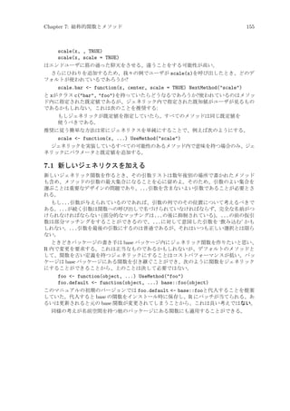 Chapter 7: 総称的関数とメソッド

155

scale(x, , TRUE)
scale(x, scale = TRUE)
はエンドユーザに筋の通った仰天をさせる、違うことをする可能性が高い。
さらにひねりを追加するため、我々の例でユーザが scale(x)を呼び出したとき、どのデ
フォルトが使われているであろうか?
scale.bar - function(x, center, scale = TRUE) NextMethod(scale)
と xがクラス c(bar, foo)を持っていたらどうなるであろうか?使われているのはメソッ
ド内に指定された既定値であるが、ジェネリック内で指定された既知値がユーザが見るもの
であるかもしれない。これは次のことを推奨する:
もしジェネリックが既定値を指定していたら、すべてのメソッドは同じ既定値を
使うべきである。
推奨に従う簡単な方法は常にジェネリクスを単純にすることで、例えば次のようにする。
scale - function(x, ...) UseMethod(scale)
ジェネリックを実装しているすべての可能性のあるメソッド内で意味を持つ場合のみ、ジェ
ネリックにパラメータと既定値を追加する。

7.1 新しいジェネリクスを加える
新しいジェネリック関数を作るとき、その引数リストは数年後別の場所で書かれたメソッド
も含め、メソッドの引数の最大集合になることを心に留めよ。そのため、引数のよい集合を
選ぶことは重要なデザインの問題であり、...引数を含まないよい引数であることが必要とさ
れる。
もし...引数が与えられているのであれば、引数の列でのその位置について考えるべきで
ある。...が続く引数は関数への呼び出しで名づけられていなければならず、完全な名前がつ
けられなければならない (部分的なマッチングは...の後に抑制されている)。...の前の仮引
数は部分マッチングをすることができるので、...に対して意図した引数を ‘飲み込む’ かも
しれない。...引数を最後の引数にするのは普通であるが、それはいつも正しい選択とは限ら
ない。
ときどきパッケージの書き手は base パッケージ内にジェネリック関数を作りたいと思い、
R 内で変更を要求する。これは正当なものであるかもしれないが、デフォルトのメソッドと
して、関数を古い定義を持つジェネリックにすることはコストパフォーマンスが低い。パッ
ケージは base パッケージにある関数を引き継ぐことができ、次のように関数をジェネリック
にすることができることから、上のことは決して必要ではない。
foo - function(object, ...) UseMethod(foo)
foo.default - function(object, ...) base::foo(object)
このマニュアルの初期のバージョンでは foo.default - base::fooと代入することを提案
していた。代入すると base の関数をインストール時に保存し、R にパッチが当てられる、あ
るいは更新されると元の base 関数が変更されてしまうことから、これは良い考えではない。
同様の考えが名前空間を持つ他のパッケージにある関数にも適用することができる。

 