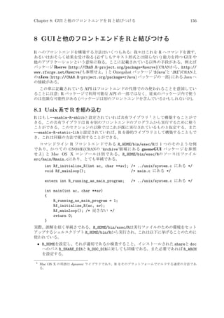 Chapter 8: GUI と他のフロントエンドを R と結びつける

156

8 GUI と他のフロントエンドを R と結びつける
R へのフロントエンドを構築する方法はいくつもある: 我々はこれを R へコマンドを渡す、
あるいはおそらく結果を受け取る (必ずしもテキスト形式とは限らない) 能力を持つ GUI や
他のアプリケーションという意味に取る。ここに記載されている以外の手段がある。例えば
パッケージ Rserve (http://CRAN.R-project.org/package=Rserve)(CRANから、http://
www.rforge.net/Rserve/も参照せよ。) と Omegahat パッケージ ‘SJava’と ‘JRI’(CRAN上
の rJava (http://CRAN.R-project.org/package=rJava) パッケージの一部) にある Java へ
の接続がある。
この章に記載されている API はフロントエンドの代替でのみ使われることを意図してい
ることに注意: R パッケージで利用可能な API の一部ではなく、従来のパッケージ内で使う
のは危険な可能性がある (パッケージは別のフロントエンドを含んでいるかもしれないが)。

8.1 Unix 系で R を組み込む
R はもし--enable-R-shlibと設定されていれば共有ライブラリ 1 として構築することがで
きる。この共有ライブラリは R を別のフロントエンドのプログラムから実行するために使う
ことができる。このセクションの以降ではこれが既に実行されているものと仮定する。また
--enable-R-static-libと設定されていれば、R を静的ライブラリとして構築することもで
き、これは同様の方法で使用することができる。
コマンドライン R フロントエンドである R_HOME/bin/exec/Rは 1 つのそのような例
であり、かつての GNOME(CRANの ‘Archive’領域にある gnomeGUI パッケージを参照
せよ) と Mac OS X コンソールは別である。R_HOME/bin/exec/Rのソースはファイル
src/main/Rmain.cにあり、とても単純である。

int Rf_initialize_R(int ac, char **av); /* ../unix/system.c にある */
void Rf_mainloop();
/* main.c にある */
extern int R_running_as_main_program;

/* ../unix/system.c にある */

int main(int ac, char **av)
{
R_running_as_main_program = 1;
Rf_initialize_R(ac, av);
Rf_mainloop(); /* 戻さない */
return 0;
}
実際、誤解を招く単純さである。R_HOME/bin/exec/Rは実行ファイルのための環境をセット
アップするシェルスクリプト R_HOME/bin/Rから実行され、これは以下に挙げることのために
使われている。

• R_HOMEを設定し、それが適切であるか検査すること。インストールされた shareと doc
へのパス R_SHARE_DIRと R_DOC_DIRに対しても同様である。また必要であれば R_ARCH
を設定する。
1

Mac OS X の用語は dynamic ライブラリであり、R をそのプラットフォームでビルドする通常の方法であ
る。

 