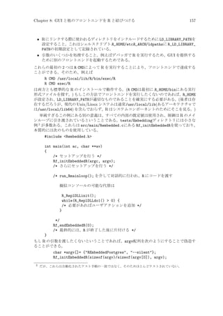 Chapter 8: GUI と他のフロントエンドを R と結びつける

157

• R にリンクする際に使われるディレクトリをインクルードするために LD_LIBRARY_PATHを
設定すること。これはシェルスクリプト R_HOME/etcR_ARCH/ldpathsに R_LD_LIBRARY_
PATHの初期設定として記録されている。
• 引数のいくつかを処理すること。例えばデバッガで R を実行するため、GUI を提供する
ために別のフロントエンドを起動するためである。
これらの最初の 2 つは R CMDによって R を実行することにより、フロントエンドで達成する
ことができる。そのため、例えば

R CMD /usr/local/lib/R/bin/exec/R
R CMD exec/R
は両方とも標準的な R のインストールで動作する。(R CMDは最初に R_HOME/binにある実行
形式ファイルを探す。) もしこの方法でフロントエンドを実行したくないのであれば、R_HOME
が設定され、LD_LIBRARY_PATHが適切なものであることを確実にする必要がある。(後者は存
在するだろうが、現代の Unix/Linux システムは通常/usr/local/lib(あるアーキテクチャで
は/usr/local/lib64) を含んでおらず、R はシステムコンポーネントのためにそこを見る。)
単純すぎるこの例にある別の意義は、すべての内部の既定値は使用され、制御は R のメイ
ンループに引き渡されているということである。tests/Embeddingディレクトリには小さな
例 2 が多数ある。これらは src/main/Rembedded.cにある Rf_initEmbeddedRを使っており、
本質的には次のものを使用している。
#include Rembedded.h
int main(int ac, char **av)
{
/* セットアップを行う */
Rf_initEmbeddedR(argc, argv);
/* さらにセットアップを行う */
/* run_Rmainloop(); を介して対話的に行われ、R にコードを渡す
擬似コンソールの可能な代替は

R_ReplDLLinit();
while(R_ReplDLLdo1()  0) {
/* 必要があればユーザアクションを追加 */
}
*/
Rf_endEmbeddedR(0);
/* 最終的には、R が終了した後に片付ける */
}
もし R の引数を渡したくないということであれば、argv配列を次のようにすることで偽造す
ることができる。
char *argv[]= {REmbeddedPostgres, --silent};
Rf_initEmbeddedR(sizeof(argv)/sizeof(argv[0]), argv);
2

だが、これらは自動化されたテスト手順の一部ではなく、そのためほとんどテストされていない。

 
