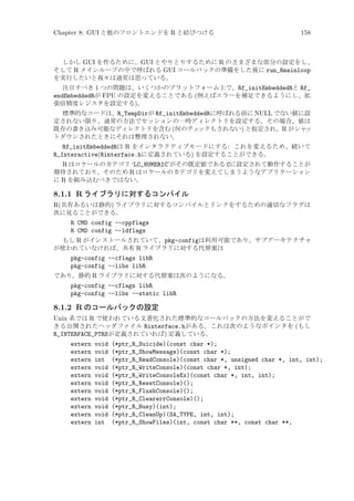Chapter 8: GUI と他のフロントエンドを R と結びつける

158

しかし GUI を作るために、GUI とやりとりするために R のさまざまな部分の設定をし、
そして R メインループの中で呼ばれる GUI コールバックの準備をした後に run_Rmainloop
を実行したいと我々は通常は思っている。
注目すべき 1 つの問題は、いくつかのプラットフォーム上で、Rf_initEmbeddedRと Rf_
endEmbeddedRが FPU の設定を変えることである (例えばエラーを補足できるようにし、拡
張倍精度レジスタを設定する)。
標準的なコードは、R_TempDirが Rf_initEmbeddedRに呼ばれる前に NULL でない値に設
定されない限り、通常の方法でセッションの一時ディレクトリを設定する。その場合、値は
既存の書き込み可能なディレクトリを含む (何のチェ
ックもされない) と仮定され、R がシャ
ッ
トダウンされたときにそれは整理されない。

Rf_initEmbeddedRは R をインタラクティブモードにする: これを変えるため、続いて
R_Interactive(Rinterface.hに定義されている) を設定することができる。
R はロケールのカテゴリ ‘LC_NUMERIC’がその既定値である Cに設定されて動作することが
期待されており、そのため R はロケールのカテゴリを変えてしまうようなアプリケーション
に R を組み込むべきではない。

8.1.1 R ライブラリに対するコンパイル
R(共有あるいは静的) ライブラリに対するコンパイルとリンクをするための適切なフラグは
次に見ることができる。
R CMD config --cppflags
R CMD config --ldflags
もし R がインストールされていて、pkg-configは利用可能であり、サブアーキテクチャ
が使われていなければ、共有 R ライブラリに対する代替案は

pkg-config --cflags libR
pkg-config --libs libR
であり、静的 R ライブラリに対する代替案は次のようになる。

pkg-config --cflags libR
pkg-config --libs --static libR

8.1.2 R のコールバックの設定
Unix 系では R で使われている文書化された標準的なコールバックの方法を変えることがで
きる公開されたヘッダファイル Rinterface.hがある。これは次のようなポインタを (もし
R_INTERFACE_PTRSが定義されていれば) 定義している。
extern
extern
extern
extern
extern
extern
extern
extern
extern
extern
extern

void
void
int
void
void
void
void
void
void
void
int

(*ptr_R_Suicide)(const char *);
(*ptr_R_ShowMessage)(const char *);
(*ptr_R_ReadConsole)(const char *, unsigned char *, int, int);
(*ptr_R_WriteConsole)(const char *, int);
(*ptr_R_WriteConsoleEx)(const char *, int, int);
(*ptr_R_ResetConsole)();
(*ptr_R_FlushConsole)();
(*ptr_R_ClearerrConsole)();
(*ptr_R_Busy)(int);
(*ptr_R_CleanUp)(SA_TYPE, int, int);
(*ptr_R_ShowFiles)(int, const char **, const char **,

 