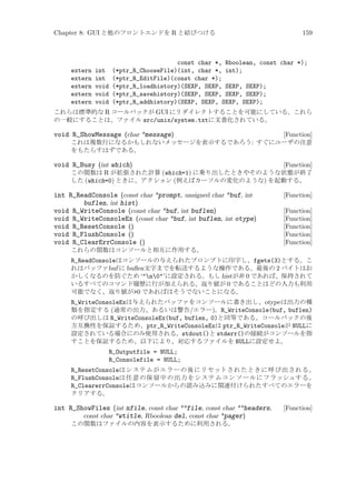 Chapter 8: GUI と他のフロントエンドを R と結びつける

159

const char *, Rboolean, const char *);
extern int (*ptr_R_ChooseFile)(int, char *, int);
extern int (*ptr_R_EditFile)(const char *);
extern void (*ptr_R_loadhistory)(SEXP, SEXP, SEXP, SEXP);
extern void (*ptr_R_savehistory)(SEXP, SEXP, SEXP, SEXP);
extern void (*ptr_R_addhistory)(SEXP, SEXP, SEXP, SEXP);
これらは標準的な R コールバックが GUI にリダイレクトすることを可能にしている。これら
の一般にすることは、ファイル src/unix/system.txtに文書化されている。

void R_ShowMessage (char *message)

[Function]
これは複数行になるかもしれないメッセージを表示するであろう: すぐにユーザの注意
をもたらすはずである。

void R_Busy (int which)

[Function]
この関数は R が拡張された計算 (which=1) に乗り出したときやそのような状態が終了
した (which=0) ときに、アクション (例えばカーソルの変化のような) を起動する。

int R_ReadConsole (const char *prompt, unsigned char *buf, int
buflen, int hist)
void R_WriteConsole (const char *buf, int buflen)
void R_WriteConsoleEx (const char *buf, int buflen, int otype)
void R_ResetConsole ()
void R_FlushConsole ()
void R_ClearErrConsole ()

[Function]
[Function]
[Function]
[Function]
[Function]
[Function]

これらの関数はコンソールと相互に作用する。

R_ReadConsoleはコンソールの与えられたプロンプトに印字し、fgets(3)とする。こ
れはバッファbuf に buﬂen文字までを転送するような操作である。最後の 2 バイトはお
かしくなるのを防ぐため ‘n0’に設定される。もし histが非 0 であれば、保持されて
いるすべてのコマンド履歴に行が加えられる。返り値が 0 であることはどの入力も利用
可能でなく、返り値が0 であればはそうでないことになる。
R_WriteConsoleExは与えられたバッファをコンソールに書き出し、otype は出力の種
類を指定する (通常の出力、あるいは警告/エラー)。R_WriteConsole(buf, buflen)
の呼び出しは R_WriteConsoleEx(buf, buflen, 0)と同等である。コールバックの後
方互換性を保証するため、ptr_R_WriteConsoleExは ptr_R_WriteConsoleが NULLに
設定されている場合にのみ使用される。stdout()と stderr()の接続がコンソールを指
すことを保証するため、以下により、対応するファイルを NULLに設定せよ。
R_Outputfile = NULL;
R_Consolefile = NULL;
R_ResetConsoleはシステムがエラーの後にリセットされたときに呼び出される。
R_FlushConsoleは任意の保留中の出力をシステムコンソールにフラッシュする。
R_ClearerrConsoleはコンソールからの読み込みに関連付けられたすべてのエラーを
クリアする。

int R_ShowFiles (int nfile, const char **file, const char **headers,
const char *wtitle, Rboolean del, const char *pager)
この関数はファイルの内容を表示するために利用される。

[Function]

 