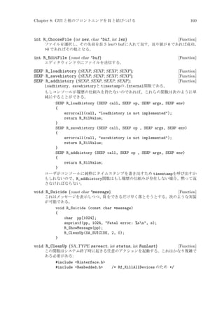 Chapter 8: GUI と他のフロントエンドを R と結びつける

160

int R_ChooseFile (int new, char *buf, int len)

[Function]
ファイルを選択し、その名前を長さ lenの buf に入れて返す。返り値が 0 であれば成功、
0 であればその他となる。

int R_EditFile (const char *buf)

[Function]

エディタウィンドウにファイルを送信する。

SEXP R_loadhistory (SEXP, SEXP, SEXP, SEXP);
SEXP R_savehistory (SEXP, SEXP, SEXP, SEXP);
SEXP R_addhistory (SEXP, SEXP, SEXP, SEXP);

[Function]
[Function]
[Function]

loadhistory、savehistoryと timestampの.Internal関数である。
もしコンソールが履歴の仕組みを持たないのであれば、これらの関数は次のように単
純にすることができる。
SEXP R_loadhistory (SEXP call, SEXP op, SEXP args, SEXP env)
{
errorcall(call, loadhistory is not implemented);
return R_NilValue;
}
SEXP R_savehistory (SEXP call, SEXP op , SEXP args, SEXP env)
{
errorcall(call, savehistory is not implemented);
return R_NilValue;
}
SEXP R_addhistory (SEXP call, SEXP op , SEXP args, SEXP env)
{
return R_NilValue;
}
ユーザがコンソールに純粋にタイムスタンプを書き出すため timestampを呼び出すか
もしれないので、R_addhistory関数はもし履歴の仕組みが存在しない場合、黙って返
さなければならない。

void R_Suicide (const char *message)

[Function]
これはメッセージを表示しつつ、R をできるだけ早く落とそうとする。次のような実装
が可能である。
void R_Suicide (const char *message)
{
char pp[1024];
snprintf(pp, 1024, Fatal error: %sn, s);
R_ShowMessage(pp);
R_CleanUp(SA_SUICIDE, 2, 0);
}

void R_CleanUp (SA TYPE saveact, int status, int RunLast)

[Function]
この関数はシステム終了時に起きる任意のアクションを起動する。これはかなり複雑で
ある必要がある:
#include Rinterface.h
#include Rembedded.h

/* Rf_KillAllDevices のため */

 