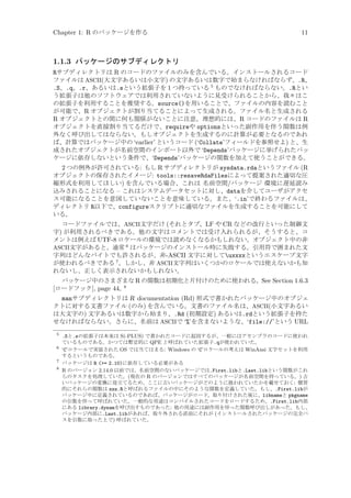 Chapter 1: R のパッケージを作る

11

1.1.3 パッケージのサブディレクトリ
Rサブディレクトリは R のコードのファイルのみを含んでいる。インストールされるコード
ファイルは ASCII(大文字あるいは小文字) の文字あるいは数字で始まらなければならず、.R、
.S、.q、.r、あるいは.sという拡張子を 1 つ持っている 5 ものでなければならない。.Rとい
う拡張子は他のソフトウェアでは利用されていないように見受けられることから、我々はこ
の拡張子を利用することを推奨する。source()を用いることで、ファイルの内容を読むこと
が可能で、R オブジェクトが割り当てることによって生成される。ファイル名と生成される
R オブジェクトとの間に何も関係がないことに注意。理想的には、R コードのファイルは R
オブジェクトを直接割り当てるだけで、requireや optionsといった副作用を伴う関数は例
外なく呼び出してはならない。もしオブジェクトを生成するのに計算が必要となるのであれ
ば、計算ではパッケージ中の ‘earlier’ というコード (‘Collate’フィールドを参照せよ) と、生
成されたオブジェクトが名前空間のインポート以外で ‘Depends’パッケージに挙げられたパッ
ケージに依存しないという条件で、‘Depends’パッケージの関数を加えて使うことができる。
2 つの例外が許可されている: もし R サブディレクトリが sysdata.rdaというファイル (R
オブジェクトの保存されたイメージ: tools::resaveRdaFilesによって提案された適切な圧
縮形式を利用してほしい) を含んでいる場合、これは 名前空間/パッケージ 環境に遅延読み
込みされることになる – これはシステムデータセットに対し、dataを介してユーザがアクセ
ス可能になることを意図していないことを意味している。また、‘.in’で終わるファイルは、
ディレクトリ R以下で、configureスクリプトに適切なファイルを生成することを可能にして
いる。
コードファイルでは、ASCII文字だけ (それとタブ、LF や CR などの改行といった制御文
字) が利用されるべきである。他の文字はコメントでは受け入れられるが、そうすると、コ
メントは例えば UTF-8 ロケールの環境では読めなくなるかもしれない。オブジェクト中の非
ASCII文字があると、通常 6 はパッケージのインストール時に失敗する。引用符で囲まれた文
字列はどんなバイトでも許されるが、非-ASCII 文字に対してuxxxxというエスケープ文字
が使われるべきである 7 。しかし、非 ASCII文字列はいくつかのロケールでは使えないかも知
れないし、正しく表示されないかもしれない。
パッケージ中のさまざまな R の関数は初期化と片付けのために使われる。See Section 1.6.3
8
[ロードフック], page 44。

manサブディレクトリは R documentation (Rd) 形式で書かれたパッケージ中のオブジェ
クトに対する文書ファイル (のみ) を含んでいる。文書のファイル名は、ASCII(小文字あるい
は大文字の) 文字あるいは数字から始まり、.Rd (初期設定) あるいは.rdという拡張子を持た
せなければならない。さらに、名前は ASCIIで ‘%’を含まないような、‘file://’という URL
5
6
7
8

.Sと.sの拡張子は本来は S(-PLUS) で書かれたコードに起因するが、一般にはアセンブラのコードに使われ
ているものである。かつては暫定的に QPE と呼ばれていた拡張子.qが使われていた。
‘C’ロケールで実装された OS では当てはまる: Windows の ‘C’ロケールの考えは WinAnsi 文字セットを利用
するというものである。
パッケージは R (= 2.10)に依存している必要がある
R のバージョン 2.14.0 以前では、名前空間のないパッケージでは.First.libと.Last.libという関数がこれ
らのタスクを処理していた。(現在の R のバージョンではすべてのパッケージが名前空間を持っている。) 古
いパッケージの変換に役立てるため、ここに古いパッケージがどのように扱われていたかを載せておく: 慣習
的にそれらの関数は zzz.Rと呼ばれるファイルの中にそのような関数を定義していた。もし、.First.libが
パッケージ中に定義されているのであれば、パッケージがロード、取り付けされた後に、libnameと pkgname
の引数を伴って呼ばれていた。一般的な用途はコンパイルされたコードをロードするため、.First.lib内部
にある library.dynamを呼び出すものであった: 他の用途には副作用を伴った関数呼び出しがあった。もし、
パッケージ内部に.Last.libがあれば、取り外される直前にそれが (インストールされたパッケージの完全パ
スを引数に取った上で) 呼ばれていた。

 
