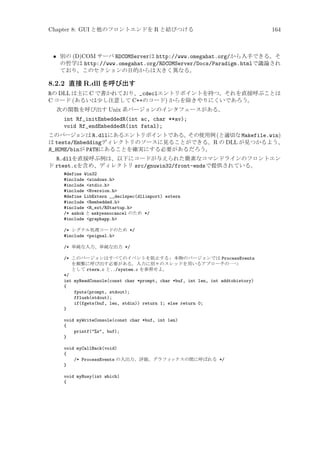 Chapter 8: GUI と他のフロントエンドを R と結びつける

164

• 別の (D)COM サーバ RDCOMServerは http://www.omegahat.org/から入手できる。そ
の哲学は http://www.omegahat.org/RDCOMServer/Docs/Paradigm.htmlで議論され
ており、このセクションの目的からは大きく異なる。

8.2.2 直接 R.dll を呼び出す
Rの DLL は主に C で書かれており、_cdeclエントリポイントを持つ。それを直接呼ぶことは
C コード (あるいは少し注意して C++のコード) からを除きやりにくいであろう。
次の関数を呼び出す Unix 系バージョンのインタフェースがある。

int Rf_initEmbeddedR(int ac, char **av);
void Rf_endEmbeddedR(int fatal);
このバージョンは R.dllにあるエントリポイントである。
その使用例 (と適切な Makefile.win)
は tests/Embeddingディレクトリのソースに見ることができる。R の DLL が見つかるよう、
R_HOME/binが PATHにあることを確実にする必要があるだろう。

R.dllを直接呼ぶ例は、以下にコードが与えられた簡素なコマンドラインのフロントエン
ド rtest.cを含め、ディレクトリ src/gnuwin32/front-endsで提供されている。
#define Win32
#include windows.h
#include stdio.h
#include Rversion.h
#define LibExtern __declspec(dllimport) extern
#include Rembedded.h
#include R_ext/RStartup.h
/* askok と askyesnocancel のため */
#include graphapp.h
/* シグナル処理コードのため */
#include psignal.h
/* 単純な入力、単純な出力 */
/* このバージョンはすべてのイベントを阻止する: 本物のバージョンでは ProcessEvents
を頻繁に呼び出す必要がある。入力に別々のスレッドを用いるアプローチの一つ
として rterm.c と../system.c を参照せよ。
*/
int myReadConsole(const char *prompt, char *buf, int len, int addtohistory)
{
fputs(prompt, stdout);
fflush(stdout);
if(fgets(buf, len, stdin)) return 1; else return 0;
}
void myWriteConsole(const char *buf, int len)
{
printf(%s, buf);
}
void myCallBack(void)
{
/* ProcessEvents の入出力、評価、グラフィ
ックスの間に呼ばれる */
}
void myBusy(int which)
{

 