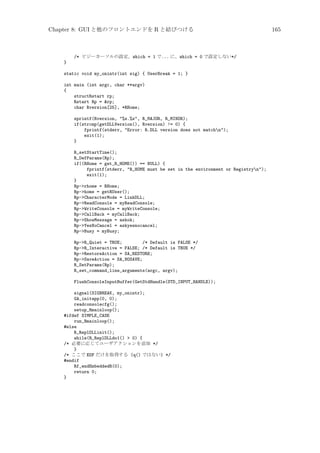 Chapter 8: GUI と他のフロントエンドを R と結びつける

/* ビジーカーソルの設定。which = 1 で... に、which = 0 で設定しない*/
}
static void my_onintr(int sig) { UserBreak = 1; }
int main (int argc, char **argv)
{
structRstart rp;
Rstart Rp = rp;
char Rversion[25], *RHome;
sprintf(Rversion, %s.%s, R_MAJOR, R_MINOR);
if(strcmp(getDLLVersion(), Rversion) != 0) {
fprintf(stderr, Error: R.DLL version does not matchn);
exit(1);
}
R_setStartTime();
R_DefParams(Rp);
if((RHome = get_R_HOME()) == NULL) {
fprintf(stderr, R_HOME must be set in the environment or Registryn);
exit(1);
}
Rp-rhome = RHome;
Rp-home = getRUser();
Rp-CharacterMode = LinkDLL;
Rp-ReadConsole = myReadConsole;
Rp-WriteConsole = myWriteConsole;
Rp-CallBack = myCallBack;
Rp-ShowMessage = askok;
Rp-YesNoCancel = askyesnocancel;
Rp-Busy = myBusy;
Rp-R_Quiet = TRUE;
/* Default is FALSE */
Rp-R_Interactive = FALSE; /* Default is TRUE */
Rp-RestoreAction = SA_RESTORE;
Rp-SaveAction = SA_NOSAVE;
R_SetParams(Rp);
R_set_command_line_arguments(argc, argv);
FlushConsoleInputBuffer(GetStdHandle(STD_INPUT_HANDLE));
signal(SIGBREAK, my_onintr);
GA_initapp(0, 0);
readconsolecfg();
setup_Rmainloop();
#ifdef SIMPLE_CASE
run_Rmainloop();
#else
R_ReplDLLinit();
while(R_ReplDLLdo1()  0) {
/* 必要に応じてユーザアクションを追加 */
}
/* ここで EOF だけを取得する (q() ではない) */
#endif
Rf_endEmbeddedR(0);
return 0;
}

165

 
