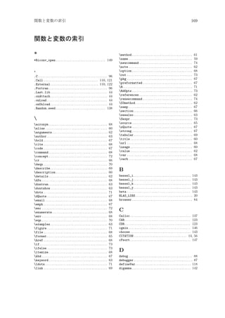 関数と変数の索引

169

関数と変数の索引
*
*Riconv_open . . . . . . . . . . . . . . . . . . . . . . . . . . . . . . . . 149

.
.C . . . . . . . . . . . . . . . . . . . . . . . . . . . . . . . . . . . . . . . . . . . . . 96
.Call . . . . . . . . . . . . . . . . . . . . . . . . . . . . . . . . . . . 110, 121
.External . . . . . . . . . . . . . . . . . . . . . . . . . . . . . . . 110, 122
.Fortran . . . . . . . . . . . . . . . . . . . . . . . . . . . . . . . . . . . . . . 96
.Last.lib . . . . . . . . . . . . . . . . . . . . . . . . . . . . . . . . . . . . . 44
.onAttach . . . . . . . . . . . . . . . . . . . . . . . . . . . . . . . . . . . . . 44
.onLoad . . . . . . . . . . . . . . . . . . . . . . . . . . . . . . . . . . . . . . . 44
.onUnload . . . . . . . . . . . . . . . . . . . . . . . . . . . . . . . . . . . . . 44
.Random.seed . . . . . . . . . . . . . . . . . . . . . . . . . . . . . . . . 138


acronym . . . . . . . . . . . . . . . . . . . . . . . . . . . . . . . . . . . . . .
alias . . . . . . . . . . . . . . . . . . . . . . . . . . . . . . . . . . . . . . . .
arguments. . . . . . . . . . . . . . . . . . . . . . . . . . . . . . . . . . . .
author . . . . . . . . . . . . . . . . . . . . . . . . . . . . . . . . . . . . . . .
bold . . . . . . . . . . . . . . . . . . . . . . . . . . . . . . . . . . . . . . . . .
cite . . . . . . . . . . . . . . . . . . . . . . . . . . . . . . . . . . . . . . . . .
code . . . . . . . . . . . . . . . . . . . . . . . . . . . . . . . . . . . . . . . . .
command . . . . . . . . . . . . . . . . . . . . . . . . . . . . . . . . . . . . . .
concept . . . . . . . . . . . . . . . . . . . . . . . . . . . . . . . . . . . . . .
cr . . . . . . . . . . . . . . . . . . . . . . . . . . . . . . . . . . . . . . . . . . . .
deqn . . . . . . . . . . . . . . . . . . . . . . . . . . . . . . . . . . . . . . . . .
describe . . . . . . . . . . . . . . . . . . . . . . . . . . . . . . . . . . . . .
description . . . . . . . . . . . . . . . . . . . . . . . . . . . . . . . . .
details . . . . . . . . . . . . . . . . . . . . . . . . . . . . . . . . . . . . . .
dfn . . . . . . . . . . . . . . . . . . . . . . . . . . . . . . . . . . . . . . . . . .
dontrun . . . . . . . . . . . . . . . . . . . . . . . . . . . . . . . . . . . . . .
dontshow . . . . . . . . . . . . . . . . . . . . . . . . . . . . . . . . . . . . .
dots . . . . . . . . . . . . . . . . . . . . . . . . . . . . . . . . . . . . . . . . .
dQuote . . . . . . . . . . . . . . . . . . . . . . . . . . . . . . . . . . . . . . .
email . . . . . . . . . . . . . . . . . . . . . . . . . . . . . . . . . . . . . . . .
emph . . . . . . . . . . . . . . . . . . . . . . . . . . . . . . . . . . . . . . . . .
enc . . . . . . . . . . . . . . . . . . . . . . . . . . . . . . . . . . . . . . . . . .
enumerate. . . . . . . . . . . . . . . . . . . . . . . . . . . . . . . . . . . .
env . . . . . . . . . . . . . . . . . . . . . . . . . . . . . . . . . . . . . . . . . .
eqn . . . . . . . . . . . . . . . . . . . . . . . . . . . . . . . . . . . . . . . . . .
examples . . . . . . . . . . . . . . . . . . . . . . . . . . . . . . . . . . . . .
figure . . . . . . . . . . . . . . . . . . . . . . . . . . . . . . . . . . . . . . .
file . . . . . . . . . . . . . . . . . . . . . . . . . . . . . . . . . . . . . . . . .
format . . . . . . . . . . . . . . . . . . . . . . . . . . . . . . . . . . . . . . .
href . . . . . . . . . . . . . . . . . . . . . . . . . . . . . . . . . . . . . . . . .
if . . . . . . . . . . . . . . . . . . . . . . . . . . . . . . . . . . . . . . . . . . . .
ifelse . . . . . . . . . . . . . . . . . . . . . . . . . . . . . . . . . . . . . . .
itemize . . . . . . . . . . . . . . . . . . . . . . . . . . . . . . . . . . . . . .
kbd . . . . . . . . . . . . . . . . . . . . . . . . . . . . . . . . . . . . . . . . . .
keyword . . . . . . . . . . . . . . . . . . . . . . . . . . . . . . . . . . . . . .
ldots . . . . . . . . . . . . . . . . . . . . . . . . . . . . . . . . . . . . . . . .
link . . . . . . . . . . . . . . . . . . . . . . . . . . . . . . . . . . . . . . . . .

68
60
62
63
67
68
67
68
72
66
70
69
60
62
68
63
63
71
67
68
67
72
68
68
70
63
71
68
65
68
73
73
68
67
63
71
69

method . . . . . . . . . . . . . . . . . . . . . . . . . . . . . . . . . . . . . . .
name . . . . . . . . . . . . . . . . . . . . . . . . . . . . . . . . . . . . . . . . .
newcommand . . . . . . . . . . . . . . . . . . . . . . . . . . . . . . . . . .
note . . . . . . . . . . . . . . . . . . . . . . . . . . . . . . . . . . . . . . . . .
option . . . . . . . . . . . . . . . . . . . . . . . . . . . . . . . . . . . . . . .
out . . . . . . . . . . . . . . . . . . . . . . . . . . . . . . . . . . . . . . . . . .
pkg . . . . . . . . . . . . . . . . . . . . . . . . . . . . . . . . . . . . . . . . . .
preformatted . . . . . . . . . . . . . . . . . . . . . . . . . . . . . . . .
R . . . . . . . . . . . . . . . . . . . . . . . . . . . . . . . . . . . . . . . . . . . . .
RdOpts . . . . . . . . . . . . . . . . . . . . . . . . . . . . . . . . . . . . . . .
references . . . . . . . . . . . . . . . . . . . . . . . . . . . . . . . . . .
renewcommand . . . . . . . . . . . . . . . . . . . . . . . . . . . . . . . .
S3method . . . . . . . . . . . . . . . . . . . . . . . . . . . . . . . . . . . . .
samp . . . . . . . . . . . . . . . . . . . . . . . . . . . . . . . . . . . . . . . . .
section . . . . . . . . . . . . . . . . . . . . . . . . . . . . . . . . . . . . . .
seealso . . . . . . . . . . . . . . . . . . . . . . . . . . . . . . . . . . . . . .
Sexpr . . . . . . . . . . . . . . . . . . . . . . . . . . . . . . . . . . . . . . . .
source . . . . . . . . . . . . . . . . . . . . . . . . . . . . . . . . . . . . . . .
sQuote . . . . . . . . . . . . . . . . . . . . . . . . . . . . . . . . . . . . . . .
strong . . . . . . . . . . . . . . . . . . . . . . . . . . . . . . . . . . . . . . .
tabular . . . . . . . . . . . . . . . . . . . . . . . . . . . . . . . . . . . . . .
title . . . . . . . . . . . . . . . . . . . . . . . . . . . . . . . . . . . . . . . .
url . . . . . . . . . . . . . . . . . . . . . . . . . . . . . . . . . . . . . . . . . .
usage . . . . . . . . . . . . . . . . . . . . . . . . . . . . . . . . . . . . . . . .
value . . . . . . . . . . . . . . . . . . . . . . . . . . . . . . . . . . . . . . . .
var . . . . . . . . . . . . . . . . . . . . . . . . . . . . . . . . . . . . . . . . . .
verb . . . . . . . . . . . . . . . . . . . . . . . . . . . . . . . . . . . . . . . . .

61
59
74
62
68
73
67
67
71
73
62
74
62
67
66
63
73
65
67
67
69
60
68
60
62
68
67

B
bessel_i . . . . . . . . . . . . . . . . . . . . . . . . . . . . . . . . . . . . . 143
bessel_j . . . . . . . . . . . . . . . . . . . . . . . . . . . . . . . . . . . . . 143
bessel_k . . . . . . . . . . . . . . . . . . . . . . . . . . . . . . . . . . . . . 143
bessel_y . . . . . . . . . . . . . . . . . . . . . . . . . . . . . . . . . . . . . 143
beta . . . . . . . . . . . . . . . . . . . . . . . . . . . . . . . . . . . . . . . . . 143
BLAS_LIBS . . . . . . . . . . . . . . . . . . . . . . . . . . . . . . . . . . . . . 20
browser . . . . . . . . . . . . . . . . . . . . . . . . . . . . . . . . . . . . . . . 84

C
Calloc . . . . . . . . . . . . . . . . . . . . . . . . . . . . . . . . . . . . . . . 137
CAR . . . . . . . . . . . . . . . . . . . . . . . . . . . . . . . . . . . . . . . . . . 123
CDR . . . . . . . . . . . . . . . . . . . . . . . . . . . . . . . . . . . . . . . . . . 123
cgmin . . . . . . . . . . . . . . . . . . . . . . . . . . . . . . . . . . . . . . . . 146
choose . . . . . . . . . . . . . . . . . . . . . . . . . . . . . . . . . . . . . . . 143
CITATION . . . . . . . . . . . . . . . . . . . . . . . . . . . . . . . . . . 14, 56
cPsort . . . . . . . . . . . . . . . . . . . . . . . . . . . . . . . . . . . . . . . 147

D
debug . . . . . . . . . . . . . . . . . . . . . . . . . . . . . . . . . . . . . . . . . 88
debugger . . . . . . . . . . . . . . . . . . . . . . . . . . . . . . . . . . . . . . 87
defineVar . . . . . . . . . . . . . . . . . . . . . . . . . . . . . . . . . . . . 118
digamma . . . . . . . . . . . . . . . . . . . . . . . . . . . . . . . . . . . . . . 142

 