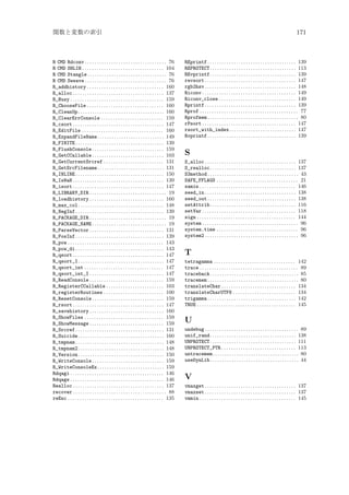 関数と変数の索引

R CMD Rdconv . . . . . . . . . . . . . . . . . . . . . . . . . . . . . . . . . . 76
R CMD SHLIB . . . . . . . . . . . . . . . . . . . . . . . . . . . . . . . . . . 104
R CMD Stangle . . . . . . . . . . . . . . . . . . . . . . . . . . . . . . . . . 76
R CMD Sweave . . . . . . . . . . . . . . . . . . . . . . . . . . . . . . . . . . 76
R_addhistory . . . . . . . . . . . . . . . . . . . . . . . . . . . . . . . . 160
R_alloc . . . . . . . . . . . . . . . . . . . . . . . . . . . . . . . . . . . . . . 137
R_Busy . . . . . . . . . . . . . . . . . . . . . . . . . . . . . . . . . . . . . . . 159
R_ChooseFile . . . . . . . . . . . . . . . . . . . . . . . . . . . . . . . . 160
R_CleanUp . . . . . . . . . . . . . . . . . . . . . . . . . . . . . . . . . . . . 160
R_ClearErrConsole . . . . . . . . . . . . . . . . . . . . . . . . . . 159
R_csort . . . . . . . . . . . . . . . . . . . . . . . . . . . . . . . . . . . . . . 147
R_EditFile . . . . . . . . . . . . . . . . . . . . . . . . . . . . . . . . . . 160
R_ExpandFileName. . . . . . . . . . . . . . . . . . . . . . . . . . . . 149
R_FINITE . . . . . . . . . . . . . . . . . . . . . . . . . . . . . . . . . . . . . 139
R_FlushConsole . . . . . . . . . . . . . . . . . . . . . . . . . . . . . . 159
R_GetCCallable . . . . . . . . . . . . . . . . . . . . . . . . . . . . . . 103
R_GetCurrentSrcref . . . . . . . . . . . . . . . . . . . . . . . . . 131
R_GetSrcFilename. . . . . . . . . . . . . . . . . . . . . . . . . . . . 131
R_INLINE . . . . . . . . . . . . . . . . . . . . . . . . . . . . . . . . . . . . . 150
R_IsNaN . . . . . . . . . . . . . . . . . . . . . . . . . . . . . . . . . . . . . . 139
R_isort . . . . . . . . . . . . . . . . . . . . . . . . . . . . . . . . . . . . . . 147
R_LIBRARY_DIR . . . . . . . . . . . . . . . . . . . . . . . . . . . . . . . . 19
R_loadhistory . . . . . . . . . . . . . . . . . . . . . . . . . . . . . . . 160
R_max_col . . . . . . . . . . . . . . . . . . . . . . . . . . . . . . . . . . . . 148
R_NegInf . . . . . . . . . . . . . . . . . . . . . . . . . . . . . . . . . . . . . 139
R_PACKAGE_DIR . . . . . . . . . . . . . . . . . . . . . . . . . . . . . . . . 19
R_PACKAGE_NAME . . . . . . . . . . . . . . . . . . . . . . . . . . . . . . . 19
R_ParseVector . . . . . . . . . . . . . . . . . . . . . . . . . . . . . . . 131
R_PosInf . . . . . . . . . . . . . . . . . . . . . . . . . . . . . . . . . . . . . 139
R_pow . . . . . . . . . . . . . . . . . . . . . . . . . . . . . . . . . . . . . . . . 143
R_pow_di . . . . . . . . . . . . . . . . . . . . . . . . . . . . . . . . . . . . . 143
R_qsort . . . . . . . . . . . . . . . . . . . . . . . . . . . . . . . . . . . . . . 147
R_qsort_I . . . . . . . . . . . . . . . . . . . . . . . . . . . . . . . . . . . . 147
R_qsort_int . . . . . . . . . . . . . . . . . . . . . . . . . . . . . . . . . 147
R_qsort_int_I . . . . . . . . . . . . . . . . . . . . . . . . . . . . . . . 147
R_ReadConsole . . . . . . . . . . . . . . . . . . . . . . . . . . . . . . . 159
R_RegisterCCallable . . . . . . . . . . . . . . . . . . . . . . . . 103
R_registerRoutines . . . . . . . . . . . . . . . . . . . . . . . . . 100
R_ResetConsole . . . . . . . . . . . . . . . . . . . . . . . . . . . . . . 159
R_rsort . . . . . . . . . . . . . . . . . . . . . . . . . . . . . . . . . . . . . . 147
R_savehistory . . . . . . . . . . . . . . . . . . . . . . . . . . . . . . . 160
R_ShowFiles . . . . . . . . . . . . . . . . . . . . . . . . . . . . . . . . . 159
R_ShowMessage . . . . . . . . . . . . . . . . . . . . . . . . . . . . . . . 159
R_Srcref . . . . . . . . . . . . . . . . . . . . . . . . . . . . . . . . . . . . . 131
R_Suicide . . . . . . . . . . . . . . . . . . . . . . . . . . . . . . . . . . . . 160
R_tmpnam . . . . . . . . . . . . . . . . . . . . . . . . . . . . . . . . . . . . . 148
R_tmpnam2 . . . . . . . . . . . . . . . . . . . . . . . . . . . . . . . . . . . . 148
R_Version . . . . . . . . . . . . . . . . . . . . . . . . . . . . . . . . . . . . 150
R_WriteConsole . . . . . . . . . . . . . . . . . . . . . . . . . . . . . . 159
R_WriteConsoleEx. . . . . . . . . . . . . . . . . . . . . . . . . . . . 159
Rdqagi . . . . . . . . . . . . . . . . . . . . . . . . . . . . . . . . . . . . . . . 146
Rdqags . . . . . . . . . . . . . . . . . . . . . . . . . . . . . . . . . . . . . . . 146
Realloc . . . . . . . . . . . . . . . . . . . . . . . . . . . . . . . . . . . . . . 137
recover . . . . . . . . . . . . . . . . . . . . . . . . . . . . . . . . . . . . . . . 88
reEnc . . . . . . . . . . . . . . . . . . . . . . . . . . . . . . . . . . . . . . . . 135

171

REprintf . . . . . . . . . . . . . . . . . . . . . . . . . . . . . . . . . . . . . 139
REPROTECT . . . . . . . . . . . . . . . . . . . . . . . . . . . . . . . . . . . . 113
REvprintf . . . . . . . . . . . . . . . . . . . . . . . . . . . . . . . . . . . . 139
revsort . . . . . . . . . . . . . . . . . . . . . . . . . . . . . . . . . . . . . . 147
rgb2hsv . . . . . . . . . . . . . . . . . . . . . . . . . . . . . . . . . . . . . . 148
Riconv . . . . . . . . . . . . . . . . . . . . . . . . . . . . . . . . . . . . . . . 149
Riconv_close . . . . . . . . . . . . . . . . . . . . . . . . . . . . . . . . 149
Rprintf . . . . . . . . . . . . . . . . . . . . . . . . . . . . . . . . . . . . . . 139
Rprof . . . . . . . . . . . . . . . . . . . . . . . . . . . . . . . . . . . . . . . . . 77
Rprofmem . . . . . . . . . . . . . . . . . . . . . . . . . . . . . . . . . . . . . . 80
rPsort . . . . . . . . . . . . . . . . . . . . . . . . . . . . . . . . . . . . . . . 147
rsort_with_index. . . . . . . . . . . . . . . . . . . . . . . . . . . . 147
Rvprintf . . . . . . . . . . . . . . . . . . . . . . . . . . . . . . . . . . . . . 139

S
S_alloc . . . . . . . . . . . . . . . . . . . . . . . . . . . . . . . . . . . . . . 137
S_realloc . . . . . . . . . . . . . . . . . . . . . . . . . . . . . . . . . . . . 137
S3method . . . . . . . . . . . . . . . . . . . . . . . . . . . . . . . . . . . . . . 43
SAFE_FFLAGS . . . . . . . . . . . . . . . . . . . . . . . . . . . . . . . . . . 21
samin . . . . . . . . . . . . . . . . . . . . . . . . . . . . . . . . . . . . . . . . 146
seed_in . . . . . . . . . . . . . . . . . . . . . . . . . . . . . . . . . . . . . . 138
seed_out . . . . . . . . . . . . . . . . . . . . . . . . . . . . . . . . . . . . . 138
setAttrib . . . . . . . . . . . . . . . . . . . . . . . . . . . . . . . . . . . . 116
setVar . . . . . . . . . . . . . . . . . . . . . . . . . . . . . . . . . . . . . . . 118
sign . . . . . . . . . . . . . . . . . . . . . . . . . . . . . . . . . . . . . . . . . 144
system . . . . . . . . . . . . . . . . . . . . . . . . . . . . . . . . . . . . . . . . 96
system.time . . . . . . . . . . . . . . . . . . . . . . . . . . . . . . . . . . 96
system2 . . . . . . . . . . . . . . . . . . . . . . . . . . . . . . . . . . . . . . . 96

T
tetragamma . . . . . . . . . . . . . . . . . . . . . . . . . . . . . . . . . . 142
trace . . . . . . . . . . . . . . . . . . . . . . . . . . . . . . . . . . . . . . . . . 89
traceback . . . . . . . . . . . . . . . . . . . . . . . . . . . . . . . . . . . . . 85
tracemem . . . . . . . . . . . . . . . . . . . . . . . . . . . . . . . . . . . . . . 80
translateChar . . . . . . . . . . . . . . . . . . . . . . . . . . . . . . . 134
translateCharUTF8 . . . . . . . . . . . . . . . . . . . . . . . . . . 134
trigamma . . . . . . . . . . . . . . . . . . . . . . . . . . . . . . . . . . . . . 142
TRUE . . . . . . . . . . . . . . . . . . . . . . . . . . . . . . . . . . . . . . . . . 145

U
undebug . . . . . . . . . . . . . . . . . . . . . . . . . . . . . . . . . . . . . . . 89
unif_rand . . . . . . . . . . . . . . . . . . . . . . . . . . . . . . . . . . . . 138
UNPROTECT . . . . . . . . . . . . . . . . . . . . . . . . . . . . . . . . . . . . 111
UNPROTECT_PTR . . . . . . . . . . . . . . . . . . . . . . . . . . . . . . . 113
untracemem. . . . . . . . . . . . . . . . . . . . . . . . . . . . . . . . . . . . 80
useDynLib . . . . . . . . . . . . . . . . . . . . . . . . . . . . . . . . . . . . . 44

V
vmaxget . . . . . . . . . . . . . . . . . . . . . . . . . . . . . . . . . . . . . . 137
vmaxset . . . . . . . . . . . . . . . . . . . . . . . . . . . . . . . . . . . . . . 137
vmmin . . . . . . . . . . . . . . . . . . . . . . . . . . . . . . . . . . . . . . . . 145

 