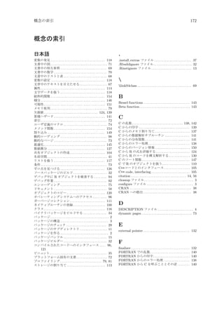 概念の索引

172

概念の索引
日本語

.

変数の発見 . . . . . . . . . . . . . . . . . . . . . . . . . . . . . . . . . . . 118
文書中の図 . . . . . . . . . . . . . . . . . . . . . . . . . . . . . . . . . . . . . 71
文書中の相互参照 . . . . . . . . . . . . . . . . . . . . . . . . . . . . . . 69
文書中の数学 . . . . . . . . . . . . . . . . . . . . . . . . . . . . . . . . . . 70
文書中のリストと表 . . . . . . . . . . . . . . . . . . . . . . . . . . . . 68
変数の設定 . . . . . . . . . . . . . . . . . . . . . . . . . . . . . . . . . . . 118
文章中のテキストを目立たせる . . . . . . . . . . . . . . . . . . 67
属性 . . . . . . . . . . . . . . . . . . . . . . . . . . . . . . . . . . . . . . . . . . 114
文字データを扱う . . . . . . . . . . . . . . . . . . . . . . . . . . . . . 118
総称的関数 . . . . . . . . . . . . . . . . . . . . . . . . . . . . . . . . . . . 154
積分 . . . . . . . . . . . . . . . . . . . . . . . . . . . . . . . . . . . . . . . . . . 146
可視性 . . . . . . . . . . . . . . . . . . . . . . . . . . . . . . . . . . . . . . . . 151
メモリ使用 . . . . . . . . . . . . . . . . . . . . . . . . . . . . . . . . . . . . . 79
欠損値 . . . . . . . . . . . . . . . . . . . . . . . . . . . . . . . . . . . 124, 139
累積ハザード . . . . . . . . . . . . . . . . . . . . . . . . . . . . . . . . . 141
索引 . . . . . . . . . . . . . . . . . . . . . . . . . . . . . . . . . . . . . . . . . . . 72
ユーザ定義のマクロ . . . . . . . . . . . . . . . . . . . . . . . . . . . . 74
メソッド関数 . . . . . . . . . . . . . . . . . . . . . . . . . . . . . . . . . 154
割り込み . . . . . . . . . . . . . . . . . . . . . . . . . . . . . . . . . . . . . 149
動的ローディング . . . . . . . . . . . . . . . . . . . . . . . . . . . . . . 98
動的なページ . . . . . . . . . . . . . . . . . . . . . . . . . . . . . . . . . . 73
最適化 . . . . . . . . . . . . . . . . . . . . . . . . . . . . . . . . . . . . . . . . 145
数値微分 . . . . . . . . . . . . . . . . . . . . . . . . . . . . . . . . . . . . . 127
共有オブジェクトの作成 . . . . . . . . . . . . . . . . . . . . . . . 104
名前空間 . . . . . . . . . . . . . . . . . . . . . . . . . . . . . . . . . . . . . . . 41
リストを扱う . . . . . . . . . . . . . . . . . . . . . . . . . . . . . . . . . 117
条件 . . . . . . . . . . . . . . . . . . . . . . . . . . . . . . . . . . . . . . . . . . . 73
ゼロ点を見つける . . . . . . . . . . . . . . . . . . . . . . . . . . . . . 126
ソースパッケージのビルド . . . . . . . . . . . . . . . . . . . . . . 32
デバッグ中に R オブジェクトを検査する . . . . . . . . 94
デバッグ作業 . . . . . . . . . . . . . . . . . . . . . . . . . . . . . . . . . . 92
エンコーディング . . . . . . . . . . . . . . . . . . . . . . . . . . . . . . 75
ドキュメント . . . . . . . . . . . . . . . . . . . . . . . . . . . . . . . . . . 58
オブジェクトのコピー . . . . . . . . . . . . . . . . . . . . . . . . . 120
オペレーティングシステムへのアクセス . . . . . . . . . 96
ガーベージコレクション . . . . . . . . . . . . . . . . . . . . . . . 111
ネイティブルーチンの登録 . . . . . . . . . . . . . . . . . . . . . 100
クラス . . . . . . . . . . . . . . . . . . . . . . . . . . . . . . . . . . . . . . . . 116
バイナリパッケージをビルドする . . . . . . . . . . . . . . . 34
パッケージ . . . . . . . . . . . . . . . . . . . . . . . . . . . . . . . . . . . . . . 2
パッケージの構造 . . . . . . . . . . . . . . . . . . . . . . . . . . . . . . . 3
パッケージのチェ
ック . . . . . . . . . . . . . . . . . . . . . . . . . . 29
パッケージのサブディレクトリ . . . . . . . . . . . . . . . . . . 11
パッケージを作る . . . . . . . . . . . . . . . . . . . . . . . . . . . . . . . 2
パッケージバンドル . . . . . . . . . . . . . . . . . . . . . . . . . . . . 15
パッケージビルダー . . . . . . . . . . . . . . . . . . . . . . . . . . . . 32
コンパイルされたコードへのインタフェース . . . . 96,
121
ビニェ
ット . . . . . . . . . . . . . . . . . . . . . . . . . . . . . . . . . . . . . 35
プラットフォーム固有の文書 . . . . . . . . . . . . . . . . . . . . 72
プロファイリング . . . . . . . . . . . . . . . . . . . . . . . . . . . 79, 81
ストレージの割り当て . . . . . . . . . . . . . . . . . . . . . . . . . 113

.install extras ファイル . . . . . . . . . . . . . . . . . . . . . . . . 37
.Rbuildignore ファイル . . . . . . . . . . . . . . . . . . . . . . . . . 32
.Rinstignore ファイル . . . . . . . . . . . . . . . . . . . . . . . . . . 13


linkS4class . . . . . . . . . . . . . . . . . . . . . . . . . . . . . . . . . . . 69

B
Bessel functions . . . . . . . . . . . . . . . . . . . . . . . . . . . . . . 143
Beta function. . . . . . . . . . . . . . . . . . . . . . . . . . . . . . . . . 143

C
C の乱数 . . . . . . . . . . . . . . . . . . . . . . . . . . . . . . . . . 138, 142
C からの印字 . . . . . . . . . . . . . . . . . . . . . . . . . . . . . . . . . 139
C からのメモリ割り当て . . . . . . . . . . . . . . . . . . . . . . . 137
C からの数値解析サブルーチン . . . . . . . . . . . . . . . . 141
C からの分布関数 . . . . . . . . . . . . . . . . . . . . . . . . . . . . . 141
C からのエラー処理 . . . . . . . . . . . . . . . . . . . . . . . . . . . 138
C からのバージョン情報 . . . . . . . . . . . . . . . . . . . . . . . 150
C から R の式を評価する . . . . . . . . . . . . . . . . . . . . . . 124
C から R のコードを構文解析する . . . . . . . . . . . . . . 130
C のソート関数 . . . . . . . . . . . . . . . . . . . . . . . . . . . . . . . 147
C で R のオブジェクトを扱う . . . . . . . . . . . . . . . . . . 110
C++コードとのインタフェース . . . . . . . . . . . . . . . . . 105
C++ code, interfacing . . . . . . . . . . . . . . . . . . . . . . . . . 105
citation . . . . . . . . . . . . . . . . . . . . . . . . . . . . . . . . . . . . 14, 56
cleanup ファイル . . . . . . . . . . . . . . . . . . . . . . . . . . . . . . . . 3
conﬁgure ファイル . . . . . . . . . . . . . . . . . . . . . . . . . . . . . . 3
CRAN . . . . . . . . . . . . . . . . . . . . . . . . . . . . . . . . . . . . . . . . 38
CRAN への提出 . . . . . . . . . . . . . . . . . . . . . . . . . . . . . . . 38

D
DESCRIPTION ファイル . . . . . . . . . . . . . . . . . . . . . . . 4
dynamic pages . . . . . . . . . . . . . . . . . . . . . . . . . . . . . . . . . 73

E
external pointer . . . . . . . . . . . . . . . . . . . . . . . . . . . . . . 132

F
ﬁnalizer . . . . . . . . . . . . . . . . . . . . . . . . . . . . . . . . . . . . . .
FORTRAN での乱数 . . . . . . . . . . . . . . . . . . . . . . . . . .
FORTRAN からの印字 . . . . . . . . . . . . . . . . . . . . . . . .
FORTRAN からのエラー処理 . . . . . . . . . . . . . . . . .
FORTRAN から C を呼ぶこととその逆 . . . . . . . .

132
140
140
138
140

 