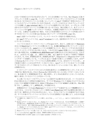 Chapter 1: R のパッケージを作る

12

において有効なものでなければならない 9 。さらなる情報については、See Chapter 2 [R の
ドキュメントを書く], page 58。パッケージ中のすべてのユーザレベルのオブジェクトは文書
化されるべきであるということに注意; もしパッケージ pkg が “内部的な” 利用のみのユーザ
レベルのオブジェクトを含んでいるのであれば、パッケージはそのようなオブジェクトのす
べての記載した pkg-internal.Rdというファイルを提供するべきであり、ユーザによって呼
ばれるものではないということを明確に述べるべきである。例えば例として、R ディストリ
ビューション中の grid パッケージのソースを見よ。大規模に内部オブジェクトを利用するパッ
ケージは、文書化する必要がない場合、それらの名前空間からオブジェクトを外部に出すべ
きではないということに注意 (see Section 1.6 [パッケージの名前空間], page 41)。

manに文書ファイルがないことで、インストールエラーが起きる可能性がある。
Rと manサブディレクトリは、unixや windowsといった、OS 特有のサブディレクトリを含
んでいることがある。
コンパイルされたコードのソースとヘッダは srcにあり、加えて、必要に応じて Makevars
あるいは Makefileというファイルが置かれている。R CMD INSTALLを用いてパッケージがイ
ンストールされたとき、makeはコンパイルを制御することと、R にロードするための共有オ
ブジェクトにリンクするために用いられる。これのために makeの変数とルールには初期値が
あり (R が設定され、R_HOME/etcR_ARCH/Makeconfに記録されるときに決定される)、それぞ
れ.c、.ccあるいは.cpp、.f、.f90または.f95、.mと.mmあるいは.Mという拡張子で関連付
けられた、C、C++、FORTLAN 77、FORTLAN 9x10 、Objective C と Objective C++11 に対
してサポートを提供している。ヘッダには.hという拡張子を使うことを推奨しており、C++12
と Fortran 9x のインクルードファイルにも利用を推奨している。(C++のファイルに対し、.C
の拡張子を使うことはもはやサポートされていない。)srcディレクトリにあるファイルは隠
すべきではなく (ドットで始まるファイル)、R のあるバージョンにおいては、隠しファイル
は無視される。

1 つのパッケージにすべてのこれらの言語を混ぜることは移植性がなく (そしてまったく
可能がない場合がある)、C++と Fortran 9x の両方を用いることに対してサポートはしていな
い。R 自身が C と FORTRAN 77 は一緒に利用し、C と C++を混ぜることをしているため、
幅広く成功しているということが分かっている。
もし書いているコードがプラットフォームに依存する必要があるならば、コードには C か
C++に使われるような特定の定義がある。すべての Windows ビルド (64bit のものでさえも)
においては ‘WIN32’が定義される: 64bit の Windows ビルドでは ‘WIN64’も定義され、Mac OS
X では、‘__APPLE__’と ‘__APPLE_CC__’が定義される。
初期設定のルールは src/Makevarsファイルにマクロ 13 を設定することで微調整を行うこ
とができる。このメカニズムはパッケージ固有の src/Makefileに対する必要性を取り除くの
ほど十分一般的なものでなければならない。もし、そのようなファイルを配布するのであれ
ば、すべての R のプラットフォームでそのファイルが全体的に十分に働くよう、かなりの注意
9
10

11
12
13

より厳密には、英語のアルファベットと数字、および ‘$ - _ . + ! ’ ( ) , ; = ’という記号を含めることが
できる。
Ratfor はサポートされていない。もし Ratfor のソースコードがあるならば、それを FORTLAN へと変換す
る必要がある。FORTRAN 77(我々は大文字で書く) が唯一、すべてのプラットフォームでサポートしてい
るものであるが、多くの場合 Fortran-95(我々はこれに対しタイトルケースを使う) もサポートしている。も
し、Ratfor ソースファイルを出したいという場合、srcサブディレクトリにコードを入れ、メインのサブディ
レクトリに置かないようにしていただきたい。
特定のプラットフォームに置いては一方、あるいはどちらもサポートされていないかもしれない。
いくらか人気がある.hppを使う方法は、移植性を保障できるものではない。
POSIX 用語では GNU make による ‘make variables’ と呼ばれている。

 