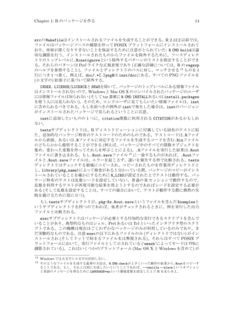 Chapter 1: R のパッケージを作る

14

srcの Makefileはインストールされるファイルを生成することができる。R 2.12.2 以前では、
ファイルはパッケージソースの権限を伴って POSIX プラットフォームにインストールされて
おり、再帰が深くなりすぎないことを保証するために注意がとられていた: R CMD buildは適
切な調節を行う。インストールされたものからファイルを除外するために、ソースディレク
トリのトップレベルに.Rinstignoreという除外するパターンのリストを指定することができ
る。それらのパターンは Perl ライクな正規表現であり (正確な詳細については、R の regexp
のヘルプを参照すること)、ファイルとディレクトリのパスに対し、マッチさせる 14 ものを 1
行につき 1 つ書く。例えば、doc/.*[.]png$は inst/docにある、すべての PNG ファイルを
(小文字の) 拡張子に基づいて除外する。
INDEX、LICENSE/LICENCEと NEWSを除いて、パッケージのトップレベルにある情報ファイル
はインストールされないので、Windows と Mac OS X のコンパイルされたパッケージのユーザ
には情報ファイルは知られない (そして tar 書庫に R CMD INSTALLあるいは install.packages
を使う人には見られない)。そのため、エンドユーザに見てもらいたい情報ファイルは、inst
に含められるべきである。もし名前つきの例外が instで発生した場合は、instのバージョン
がインストールされたパッケージで見られるということに注意。
instに追加したいものの 1 つに、citation関数に利用される CITATIONがあるかもしれ
ない。
testsサブディレクトリは、R ディストリビューションに付属している固有のテストに似
た、追加的なパッケージ特有のテストコードのためのものである。テストコードは.Rファイ
ルから直接、あるいは.Rファイルに対応するファイルを生成するコードを含む.Rinファイル
のどちらかから提供することができる (例えば、パッケージ中のすべての関数オブジェクトを
集め、変わった変数を伴ってそれらを呼ぶことによる)。.Rファイルを実行した結果は.Rout
ファイルに書き込まれる。もし.Rout.saveファイル 15 に一致するものがあれば、.Routファ
イルと.Rout.saveファイルは、エラーを起こさず、違いを報告する形で比較される。tests
ディレクトリはチェ
ックする領域にコピーされ、コピーされたものを作業用ディレクトリと
し、library(pkg_name)によって検査があると分かっている間、パッケージのコピーがインス
トールされていることを確かにするために R_LIBSが設定された上でテストは動作する。パッ
ケージ特有のテストは乱数シードを設定していない、普通の R セッションで動作するので、
乱数を利用するテストが再現可能な結果を得ようとするのであればシードを設定する必要が
ある (そして乱数を設定することは、すべての場合において、テストが動作する際に偶然の失
敗を避けるために役に立つ)。
もし testsサブディレクトリが、pkg-Ex.Rout.saveというファイルを含んだ Examplesと
いうサブディレクトリを持つのであれば、後者がチェ
ックされるときに、例を実行した出力
ファイルと比較される。

execサブディレクトリはパッケージが必要とする付加的な実行できるスクリプトを含んで
いることがあり、典型的なものはシェル、Perl あるいは Tcl といったインタプリタ型のスクリ
プトである。この機構は現在はごくわずかなパッケージのみが利用しているのみであり、ま
だ実験的なものである。注意:execの以下にあるファイルのみ (ディレクトリではない) がイン
ストールされ (そしてドットで始まるファイル名は無視される)、それらはすべて POSIX プ
ラットフォームにおいて、実行ファイルとして示されている (‘umask’によってモードは 775に
調節されている)。これはいくつかのプラットフォーム (Mac OS X と Windows を含めて) が
14
15

Windows では大文字と小文字は区別しない。
そのようなファイルを生成する最善の方法は、R CMD checkが上手くいった動作の結果から.Routをコピーす
ることである。もし、それとは別に生成したいということであれば、--vanilla --slaveというオプション
と英語のメッセージを得るために LANGUAGE=enという環境変数を設定した上で R を走らせよ。

 