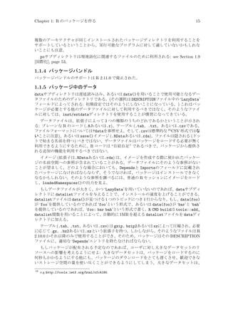 Chapter 1: R のパッケージを作る

15

複数のアーキテクチャが同じインストールされたパッケージディレクトリを利用することを
サポートしているということから、実行可能なプログラムに対して適していないかもしれな
いことにも注意。

poサブディレクトリは現地語化に関連するファイルのために利用される: see Section 1.9
[国際化], page 53。

1.1.4 パッケージバンドル
パッケージバンドルのサポートは R 2.11.0 で廃止された。

1.1.5 パッケージ中のデータ
dataサブディレクトリは遅延読み込み、あるいは data()を用いることで使用可能となるデー
タファイルのためのディレクトリである。(その選択は DESCRIPTIONファイル中の ‘LazyData’
フィールドによってされる: 初期設定ではそのようにしないことになっている。) これはパッ
ケージが必要とする他のデータファイルに対して利用するべきではなく、そのようなファイ
ルに対しては、inst/extdataディレクトリを使用することが慣習になってきている。
データファイルは、拡張子によって 3 つの種類のうちのどれであるかということが示され
る: プレーンな R のコード (.Rあるいは.r)、テーブル (.tab、.txt、あるいは.csvである。
ファイルフォーマットについては?dataを参照せよ。そして.csvは標準的な 16 CSV 形式ではな
いことに注意)、あるいは save()イメージ (.RDataあるいは.rda)。ファイルは隠される (ドッ
トで始まる名前を持つ) べきではない。データファイルはパッケージをロードする必要が無く
利用できるようにするために、R コードは “自給自足” であるべきで、パッケージから提供さ
れる追加の機能を利用するべきではない。
イメージ (拡張子は.RDataあるいは.rda) は、イメージを作成する際に使われたパッケー
ジの名前空間への参照が含まれていることがある。データファイルにそのような参照がない
ことが望ましく、どのような場合においても、Dependsと Importsのフィールドに記載され
たパッケージになければならならず、そうでなければ、パッケージはインストールできなく
なるかもしれない。そのような参照を調べるには、普通の R セッションにイメージをロード
し、loadedNamespaces()の出力を見よ。
もしデータファイルが大きく、かつ ‘LazyData’を用いていないのであれば、dataサブディ
レクトリに datalistファイルを与えることで、インストールの速度を上げることができる。
datalistファイルは data()が見つける 1 つのトピックにつき 1 行からなり、もし、data(foo)
が ‘foo’を提供しているのであれば ‘foo’という形式で、あるいは data(foo)が ‘bar’と ‘bah’
を提供しているのであれば、‘foo: bar bah’という形式で書く。R CMD buildは tools::add_
datalist関数を用いることによって、自動的に 1MB を超える datalistファイルを dataディ
レクトリに加える。
テーブル (.tab、.txt、あるいは.csv) は gzip、bzip2あるいは xzによって圧縮され、必要
に応じて.gz、.bz2あるいは.xzという拡張子を持つ。しかしながら、そのようなファイルは R
2.10.0 かそれ以降のみで使用することができ、そのため、パッケージはその DESCRIPTION
ファイルに、適切な ‘Depends’エントリを持たなければならない。
もしパッケージが配布される予定なのであれば、ユーザに対し大きなデータセットのリ
ソースへの影響を考えるようにせよ: 大きなデータセットは、パッケージをロードするのに
何秒もかかるようにする他にも、パッケージのダウンロードをとても遅くさせ、歓迎できな
いストレージ空間の量を使い尽くことができるようにしてしまう。大きなデータセットは、
16

e.g http://tools.ietf.org/html/rfc4180.

 