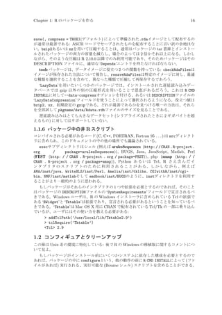 Chapter 1: R のパッケージを作る

16

save(, compress = TRUE)(デフォルト) によって準備された.rdaイメージとして配布するの
が通常は最善である: ASCII コードでセーブされたものを配布することに言い訳の余地はな
い。bzip2あるいは xzを用いて圧縮することは、通常はパッケージの tar 書庫とインストー
ルされたパッケージの両方の容量を減らし、場合のよっては 2 倍かそれ以上になる。しかし
ながら、そのような圧縮は R 2.10.0 以降でのみ利用可能であり、そのためパッケージはその
DESCRIPTION ファイルに、適切な ‘Depends’エントリを持たなければならない。
tools パッケージは、データイメージに役立つ 2 つの関数を持っている: checkRdaFilesは
イメージが保存された方法について報告し、resaveRdaFilesは特定のイメージに対し、最適
な種類を選択することを含めて、異なった種類で圧縮して再保存するであろう。
‘LazyData’を用いたいくつかのパッケージでは、インストールされた遅延読み込みデー
タベースでは gzip 以外の別の圧縮形式を用いることで恩恵があるだろう。これは R CMD
INSTALLに対して--data-compressオプションを付ける、あるいは DESCRIPTIONファイルの
‘LazyDataCompression’フィールドを使うことによって選択されるようになる。役立つ値は
bzip2、xz、初期設定の gzipである。どれが最善であるかを見つける唯一の方法は、それら
を全部試して pkgname/data/Rdata.rdbファイルのサイズを見ることである。
遅延読み込みはとても大きなデータセット (シリアライズされたときに 2 ギガバイトを超
えるもの) に対してはサポートしていない。

1.1.6 パッケージ中の非 R スクリプト
コンパイルされる必要があるコード (C, C++, FORTRAN, Fortran 95 . . . ) は srcディレクト
リに含められ、このドキュメントの中の他の場所でも議論されている。

execサブディレクトリはシェル (例えば arulesSequences (http: / / CRAN . R-project .
org
/
package=arulesSequences))、BUGS、Java、JavaScript、Matlab、Perl
(FEST (http: / / CRAN . R-project . org / package=FEST))、php (amap (http: / /
CRAN . R-project . org / package=amap))、Python あ る い は Tcl、R さ え 含 ん だ イ
ン タ プ リ タ の ス ク リ プ ト の た め に 利 用 さ れ る こ と が あ る 。し か し な が ら 、例 え ば
AMA/inst/java、WriteXLS/inst/Perl、Amelia/inst/tklibs、CGIwithR/inst/cgibin、NMF/inst/matlabそして emdbook/inst/BUGSのように、instディレクトリを利用す
ることがより一般的のように思われる。
もしパッケージがそれらのインタプリタの 1 つや拡張を必要とするのであれば、そのこと
はパッケージの DESCRIPTIONファイルの ‘SystemRequirements’フィールドで宣言されるべ
きである。Windows ユーザは、R の Windows インストーラに含められている Tcl の拡張で
ある ‘BWidget’と ‘Tktable’は拡張であり、宣言される必要があるということを知っているべ
きである。‘Tktable’は Mac OS X 用に CRAN で配布されている Tcl/Tk の一部に乗り込ん
でいるが、ユーザにはその使い方を教える必要がある:
 addTclPath(’/usr/local/lib/Tktable2.9’)
 tclRequire(’Tktable’)
Tcl 2.9

1.2 コンフィギュアとクリーンアップ
この節は Unix 系の環境に特化している: 後で R の Windows の移植版に関するコメントにつ
いて見よ。
もしパッケージがインストール前にいくつかシステムに依存した構成を必要とするので
あれば、パッケージの中に configureという、他の動作の前に R CMD INSTALLによって (ファ
イルがあれば) 実行される、実行可能な (Bourne シェル) スクリプトを含めることができる。

 