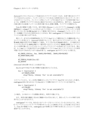 Chapter 1: R のパッケージを作る

17

Autoconf のメカニズムによって生成されたスクリプトもありうるが、自身で書かれたスクリ
プトであるかもしれない。パッケージがコンパイルあるいは利用されたときにエラーメッセー
ジを出すというよりも、インストール時にパッケージ中の対応するコードが利用可能でない
ような、非標準のライブラリがあるか検出するためにこれを利用せよ。要するに、Autoconf
の最大限の力は拡張パッケージに利用可能である (変数の置換、ライブラリの探索など)。
Unix 系の環境下に置いてのみ、実行可能な (Bourne シェル) スクリプト cleanupは、R CMD
INSTALLに--cleanオプションが与えられていた時と、ソースからビルドするパッケージを準
備しているときの R CMD buildによって最後に実行される。cleanupはパッケージソースツ
リーを綺麗にするために利用されることがある: 特に configureによて作成されたすべての
ファイルを取り除くはずである。
例として、(C または FORTRAN) ライブラリ fooによって提供されている機能を使いたい
ということを考えよう。Autoconf を利用することで、私たちはライブラリをチェ
ックし、変
数 HAVE_FOOが存在すれば TRUEという値を、そうでなければ FALSEを設定し、その値を出力
ファイルに代入する (HAVE_FOOという値を持つ入力ファイル中の ‘@HAVE_FOO@’というインス
タンスを置き換えることによる) コンフィギュアスクリプトを作成することができる。例え
ば、もし barという名前が付けられた関数がライブラリ fooに対してリンクすることに利用
可能になるのであれば (つまり-lfooを使う)、configure.acの中でこのように使える。

AC_CHECK_LIB(foo, fun, [HAVE_FOO=TRUE], [HAVE_FOO=FALSE])
AC_SUBST(HAVE_FOO)
......
AC_CONFIG_FILES([foo.R])
AC_OUTPUT
(Autoconf 2.50 以降であることを仮定する).
foo.R.in中の対応する R の関数の定義は次のようになる。
foo - function(x) {
if(!@HAVE_FOO@)
stop(Sorry, library ’foo’ is not available))
...
このファイルから、もし (目的の機能をもった) ライブラリ fooが見つからなかった場合、
configureは次に見られるような foo.Rという実際の R のソースファイルを生成する。

foo - function(x) {
if(!FALSE)
stop(Sorry, library ’foo’ is not available))
...
この場合、上の R のコードは関数を事実上、利用不可能にする。
また、利用可能な機能と失われた機能のそれぞれに対して、異なったファイルの断片を利
用することができるだろう。

configureテストでは、R あるいはパッケージをコンパイルしているときのように、同じ
C コンパイラとコンパイラフラグが使われていることを確実にすることが必要となるであろ
う。Unix 系の環境下では、configure.acの初期に以下の断片を加えることによってこれを
達成することができる。

 