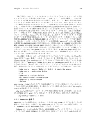 Chapter 1: R のパッケージを作る

19

まれな状況においては、コンフィギュアとクリーンアップのスクリプトはパッケージが
インストールされた位置を知る必要がある。この例として、C コードを利用し、2 つの共有
オブジェクト/DLL を作成するパッケージがある。通常、R によって動的に読み込みされる
オブジェクトは 2 番目の依存オブジェクトに対してリンクされる。あるシステムでは、R に
よって動的に読み込まれるオブジェクトに、この依存オブジェクトの位置を加えることがで
きる。これは各ユーザが LD_LIBRARY_PATH(か同等な) 環境変数の値を設定する必要がなく、
2 番目のオブジェクトが自動的に参照されるということを意味している。別の例として、パッ
ケージが実行時に必要となるサポートファイルをインストールするとき、それらの位置はイ
ンストール時に R のデータ構造に代入されるということがある (これは Omegahat の SJava
パッケージ中の Java Archive ファイルで起こる)。最上位のライブラリディレクトリの名前
(つまり ‘-l’引数で指定可能である) とパッケージ自身のディレクトリ名は 2 つのシェル/環
境変数 R_LIBRARY_DIRと R_PACKAGE_DIRによってインストールスクリプトで利用可能にな
る。加えて、インストールされているパッケージ名 (例えば、‘survival’、あるいは ‘MASS’)
は環境変数 R_PACKAGE_NAMEから利用可能である。(現時点では、 R_PACKAGE_DIRの値は常に
${R_LIBRARY_DIR}/${R_PACKAGE_NAME}であるが、これはバージョン管理されたインストー
ルが許されていたときは当てはまらなかった。主な用途は外部のソフトウェアの DLL のイン
ストールパスのための configure.winスクリプト中である。)R_PACKAGE_DIRの値は空白や、
他のシェルに優しくない文字を含んでいるかもしれないので、makeﬁle とコンフィギュアス
クリプトでは、その値は引用符で囲うべきである。
さらに難しい作業の 1 つがヘッダと外部ソフトウェアのライブラリに見られる。Unix 系の
(Max OS X ではない) 環境で、これをするためにますます利用可能になってきているツール
が pkg-configである。configureスクリプトはコマンド自身の存在に対してテストをする必
要があり (例えば Cairo (http://CRAN.R-project.org/package=Cairo) を見よ)、そしても
し存在しているのであれば、例えば以下のように、ソフトウェアがインストールされている
場合、適切なバージョンとコンパイル/リンクフラグからなっているか尋ねることができる。

$ pkg-config --exists ’QtCore = 4.0.0’
$ pkg-config --modversion QtCore
4.7.1
$ pkg-config --cflags QtCore
-DQT_SHARED -I/usr/include/QtCore
$ pkg-config --libs QtCore
-lQtCore

# check the status

pkg-config --libsはそのライブラリ (通常は動的ライブラリ) の既定のバージョンにリンク
するのに必要となる情報を提供し、もし静的ライブラリが利用されるのであれば pkg-config
--staticが必要となることに注意。
pkg-configに知られているソフトウェアの名前は期待しているものではないことがある
(例えば 2.22 なのに ‘gtk+-2.0’)。完全なリストを得るためには、以下のものを利用せよ。
pkg-config --list-all | sort

1.2.1 Makevarsを使う
Makevarsファイルを提供することによって、ときおり configureスクリプトを書くことを回
避することができることがある: また configureスクリプトのもっとも一般的な利用の 1 つ
に、Makevars.inから Makevarsを作成するということがある。
Makevarsファイルは makeﬁle であり、R CMD SHLIB(srcディレクトリ中のコードをコンパ
イルするための R CMD INSTALLによって呼ばれる。) によって、いくつかの makeﬁle の 1 つと

 