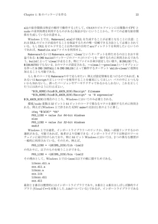 Chapter 1: R のパッケージを作る

22

allの依存関係は特定の順序で動作する (そして、CRANのビルドマシンには複数の CPU と
make の並列処理を利用するものがある) 保証がないということから、すべての必要な依存関
係を生成しているか注意せよ。
Windows 上では、Makevars[.win]が DLL を生成することが必要となることに注意: こ
れは DLL のビルドが成功することを保証するための唯一信頼できる方法として必要とされて
いる。もし DLL をビルドすること以外の別の目的で srcディレクトリを利用したいというの
であれば、Makefile.winファイルを利用せよ。
Makevarsあるいは Makevars.winに ‘clean’というターゲットを持たせるのはときおり有
益である: R CMD buildがパッケージのソース (のコピー) を一掃するために利用されるであろ
う。buildによって ‘clean’が走るとき、特にファイル自身が設定しない限り、$(SHLIB)でも、
$(OBJECTS)でもない 2、3 のマクロが設定される。--cleanと--precleanというオプション
を伴った R CMD INSTALLと R CMD SHLIBによって動作するターゲット ‘shlib-clean’に役割を
加えることも可能である。
もし R のコードを Makevarsの中で走らせたい: 例えば設定情報を見つけるのであれば、R
あるいは Rscriptの正しいコピーを使用することを確実にしてほしい: パスの中に 1 つもな
いかも知れないし、誤ったバージョンやアーキテクチャであるかもしれない。これを正しく
行うには次のように行えばよい。

$(R_HOME)/bin$(R_ARCH_BIN)/Rscript filename
$(R_HOME)/bin$(R_ARCH_BIN)/Rscript -e ’R expression’
$(R_ARCH_BIN)は現在のところ、Windows においてのみ必要とされる。
環境/make 変数は 32 ビットと 64 ビットのコードで異なるマクロを選択するために利用さ
れる。例えば (Windows 上で許された GNU makeの文法は) 次のように書く。

ifeq $(WIN) 64
PKG_LIBS = value for 64-bit Windows
else
PKG_LIBS = value for 32-bit Windows
endif
Windows 上では通常、インポートライブラリへのリンクか、DLL へ直接リンクするかの
選択がある。可能であれば、後者がより信頼できる: インポートライブラリは特定のツール
チェインに結び付けられており、特に 64 ビット Windows においては、2 つの異なる慣習が
一般的に利用されている。そのため、例えば、
PKG_LIBS = -L$(XML_DIR)/lib -lxml2
の代わりに、以下のものを使うことができる。

PKG_LIBS = -L$(XML_DIR)/bin -lxml2
その理由として、Windows 上では-lxxxは以下の順に探すためである。

libxxx.dll.a
xxx.dll.a
libxxx.a
xxx.lib
libxxx.dll
xxx.dll
最初と 2 番目は慣習的にはインポートライブラリであり、3 番目と 4 番目はしばしば静的ライ
ブラリ (Visual C++を対象とした.libがついている) であるが、インポートライブラリである

 