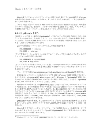 Chapter 1: R のパッケージを作る

24

OpenMP のパフォーマンスはプラットフォーム間でかなり変化する。
Mac OS X と Windows
の実装はかなりのオーバーヘッドがあり、もしかなり大きな処理を平行して走らせる場合に
おいてのみ有益である。
スレッド化されたコードから R API のいずれかを呼ぶのは ‘専門家のみに限る’: 専門家は
ソースコードを読んで、それがスレッドセーフか判断する必要がある。特に、スタックチェ
ッ
ク機構を利用するコードはスレッド化されたコードから呼ばれてはならない。

1.2.1.2 pthreads を使う
POSIX スレッド (より一般的には pthreadsとして知られている) に対する直接のサポートは
ない: それを追加することを考えるまでに、いくつかのパッケージはそれを無条件に利用し
ていたので、今では POSIX オペレーティングシステムで普遍的に利用可能であるように思わ
れる (したがって Windows ではない)
gccの比較的新しいバージョンに対する正しい明記は次の通り
PKG_CPPFLAGS = -pthread
PKG_LIBS = -pthread
(そして複数のバージョンがいくつかのシステム/バージョンで受け入れられている)。他のプ
ラットフォーム用の明記は次の通り
PKG_CPPFLAGS = -D_REENTRANT
PKG_LIBS = -lpthread
(そしてライブラリ名は唯一であることに注意)。これが-pthreadがすべての知られた現在の
プラットフォームですることである (OpenBSD の初期のバージョンでは異なったライブラリ
名を用いているが)。
チュートリアルは https://computing.llnl.gov/tutorials/pthreads/を参照せよ。

POSIX スレッドはスレッドの独自のコンセプトを持つ Windows で通常は使われていない。
しかしながら、pthreads-w32と winpthreadsという、Windows 上で pthreadsを実装してい
るプロジェクトがある (MinGW-w64 プロジェクトの新しい部分である)。
どちらも libptheads
を DLL のインポートライブラリとして実装している。
Windows のツールチェインが pthreadsを実装しているかどうかは、ツールチェインプロバ
イダ次第である。1 つの問題はライセンスである: pthreads-w32はソースコードを利用できる
ことを要求する LGPL の元でライセンスされている。R 2.14.2 以前にコンパイルのために利用
されていたツールチェインは pthreadsを含んでいないが、いくつかの場合では pthreads-w32
が改造したものを含んでいることがある。R 2.14.2 からは make変数 SHLIB_PTHREAD_FLAGS
が利用可能である: これは PKG_CPPFLAGS(あるいは Fortran、F9x と同等のもの) と PKG_LIBS
のどちらにも含められるべきである。
pthreadsの実装の有無は、あなた自身がテストしないことには明確に判断することはで
きない: しかしながら、C/C++のコード中に ‘_REENTRANT’が定義されている 21 ことはよい指
標である。
OpenMP の下でのスレッドセーフとパフォーマンスに関するコメントも参照せよ: すべて
の知られた R プラットフォーム上で、OpenMP は pthreadsを用いて実装されており、既知
のパフォーマンスの問題は後者である。
21

Windows のツールチェインには ‘_REENTRANCE’というタイプミスを代わりしているものもある

 