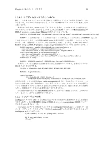 Chapter 1: R のパッケージを作る

25

1.2.1.3 サブディレクトリでのコンパイル
例えば、もし R のインタフェースである独立した外部のソフトウェアの部品を含めたいとい
うときには、パッケージの作者はかなりよくコードを srcのサブディレクトリに整理したい
と思っている。
簡単な 1 つの方法は、OBJECTSをサブディレクトリを含め、コンパイルされる必要があるす
べてのオブジェクトに単に設定することである。例えば CRAN パッケージの RSiena (http://
CRAN.R-project.org/package=RSiena) は次のようになっている。
SOURCES = $(wildcard data/*.cpp network/*.cpp utils/*.cpp model/*.cpp model/*/*.cpp model/*/*/*.cpp)
OBJECTS = siena07utilities.o siena07internals.o siena07setup.o siena07models.o $(SOURCES:.cpp=.o)

このアプローチによる 1 つの問題は GNU make 拡張が利用されない限り、ソースファイル
は一覧にされ、最新のものに保たれている必要があるということである。CRAN パッケージ
lossDev (http://CRAN.R-project.org/package=lossDev) では以下のようになっている。:
OBJECTS.samplers = samplers/ExpandableArray.o samplers/Knots.o 
samplers/RJumpSpline.o samplers/RJumpSplineFactory.o 
samplers/RealSlicerOV.o samplers/SliceFactoryOV.o samplers/MNorm.o
OBJECTS.distributions = distributions/DSpline.o 
distributions/DChisqrOV.o distributions/DTOV.o 
distributions/DNormOV.o distributions/DUnifOV.o distributions/RScalarDist.o
OBJECTS.root = RJump.o
OBJECTS = $(OBJECTS.samplers) $(OBJECTS.distributions) $(OBJECTS.root)

サブディレクトリは適切な makeﬁle を持つ自己完結型のコードであり、最善のアプローチ
は以下のようなものである。
PKG_LIBS = -LCsdp/lib -lsdp $(LAPACK_LIBS) $(BLAS_LIBS) $(FLIBS)
$(SHLIB): Csdp/lib/libsdp.a
Csdp/lib/libsdp.a
@(cd Csdp/lib  $(MAKE) libsdp.a 
CC=$(CC) CFLAGS=$(CFLAGS) $(CPICFLAGS) AR=$(AR) RANLIB=$(RANLIB))

引用符に注意: マクロは例えば gcc -m64 -std=gnu99のように、空白を含むことがある。パッ
ケージの作者の何人かは並列 make について忘れてしまっている: サブディレクト中の静的ラ
イブラリは共有ライブラリが作られる前に作られなければならず、後者に依存しなければな
らない。位置独立コードである必要性を忘れている者もいる。

src/Makevarsの代わりに src/Makefileを使うことは本当に推奨しておらず、上の例が示
しているように、必ずしも必要なものでもない。

1.2.2 コンフィギュアの例
configureスクリプトを使って src/Makevarsファイルを生成する拡張例を与えることは役立
つかもしれない: これは RODBC (http://CRAN.R-project.org/package=RODBC) パッケー
ジにあるものに基づいている。
configure.acファイルは以下のようである: configureは (configure.acを含んでいる)
パッケージディレクトリのトップレベルにある autoconfファイルを実行することによって
configure.acから生成される。
AC_INIT([RODBC], 1.1.8) dnl package name, version
dnl A user-specifiable option
odbc_mgr=

 