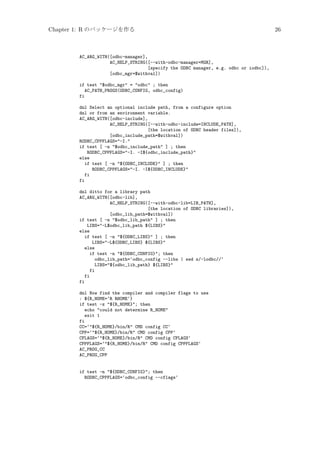 Chapter 1: R のパッケージを作る

AC_ARG_WITH([odbc-manager],
AC_HELP_STRING([--with-odbc-manager=MGR],
[specify the ODBC manager, e.g. odbc or iodbc]),
[odbc_mgr=$withval])
if test $odbc_mgr = odbc ; then
AC_PATH_PROGS(ODBC_CONFIG, odbc_config)
fi
dnl Select an optional include path, from a configure option
dnl or from an environment variable.
AC_ARG_WITH([odbc-include],
AC_HELP_STRING([--with-odbc-include=INCLUDE_PATH],
[the location of ODBC header files]),
[odbc_include_path=$withval])
RODBC_CPPFLAGS=-I.
if test [ -n $odbc_include_path ] ; then
RODBC_CPPFLAGS=-I. -I${odbc_include_path}
else
if test [ -n ${ODBC_INCLUDE} ] ; then
RODBC_CPPFLAGS=-I. -I${ODBC_INCLUDE}
fi
fi
dnl ditto for a library path
AC_ARG_WITH([odbc-lib],
AC_HELP_STRING([--with-odbc-lib=LIB_PATH],
[the location of ODBC libraries]),
[odbc_lib_path=$withval])
if test [ -n $odbc_lib_path ] ; then
LIBS=-L$odbc_lib_path ${LIBS}
else
if test [ -n ${ODBC_LIBS} ] ; then
LIBS=-L${ODBC_LIBS} ${LIBS}
else
if test -n ${ODBC_CONFIG}; then
odbc_lib_path=‘odbc_config --libs | sed s/-lodbc//‘
LIBS=${odbc_lib_path} ${LIBS}
fi
fi
fi
dnl Now find the compiler and compiler flags to use
: ${R_HOME=‘R RHOME‘}
if test -z ${R_HOME}; then
echo could not determine R_HOME
exit 1
fi
CC=‘${R_HOME}/bin/R CMD config CC‘
CPP=‘${R_HOME}/bin/R CMD config CPP‘
CFLAGS=‘${R_HOME}/bin/R CMD config CFLAGS‘
CPPFLAGS=‘${R_HOME}/bin/R CMD config CPPFLAGS‘
AC_PROG_CC
AC_PROG_CPP

if test -n ${ODBC_CONFIG}; then
RODBC_CPPFLAGS=‘odbc_config --cflags‘

26

 