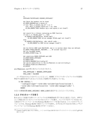 Chapter 1: R のパッケージを作る

27

fi
CPPFLAGS=${CPPFLAGS} ${RODBC_CPPFLAGS}
dnl Check the headers can be found
AC_CHECK_HEADERS(sql.h sqlext.h)
if test ${ac_cv_header_sql_h} = no ||
test ${ac_cv_header_sqlext_h} = no; then
AC_MSG_ERROR(ODBC headers sql.h and sqlext.h not found)
fi
dnl search for a library containing an ODBC function
if test [ -n ${odbc_mgr} ] ; then
AC_SEARCH_LIBS(SQLTables, ${odbc_mgr}, ,
AC_MSG_ERROR(ODBC driver manager ${odbc_mgr} not found))
else
AC_SEARCH_LIBS(SQLTables, odbc odbc32 iodbc, ,
AC_MSG_ERROR(no ODBC driver manager found))
fi
dnl for 64-bit ODBC need SQL[U]LEN, and it is unclear where they are defined.
AC_CHECK_TYPES([SQLLEN, SQLULEN], , , [# include sql.h])
dnl for unixODBC header
AC_CHECK_SIZEOF(long, 4)
dnl substitute RODBC_CPPFLAGS and LIBS
AC_SUBST(RODBC_CPPFLAGS)
AC_SUBST(LIBS)
AC_CONFIG_HEADERS([src/config.h])
dnl and do substitution in the src/Makevars.in and src/config.h
AC_CONFIG_FILES([src/Makevars])
AC_OUTPUT

src/Makevars.inは単に次のようになるであろう。
PKG_CPPFLAGS = @RODBC_CPPFLAGS@
PKG_LIBS = @LIBS@
ユーザは以下のようなオプションによって、ODBC ドライバマネージャファイルの位置を
特定する通知を受けられるようになる (可読性のため改行している)。

R CMD INSTALL 
--configure-args=’--with-odbc-include=/opt/local/include 
--with-odbc-lib=/opt/local/lib --with-odbc-manager=iodbc’ 
RODBC
あるいは環境変数 ODBC_INCLUDEと ODBC_LIBSを設定することによってもできる。

1.2.3 F95 のコードを使う
R は.fという拡張子を持つソースファイルは FORTRAN 77 であると仮定しており、‘F77’に
よって規定されているコンパイラにそれらのコードを渡す。コンパイラはすべてではないが、
大部分のプラットフォームでは Fortran 90/95 のコードを受け入れる: いくつかのプラット
フォームでは、Fortran 90/95 で別のコンパイラを持ち、わずかな (今ではかなり珍しい 22 ) プ
ラットフォームでは Fortran 90/95 のサポートはない。
22

Cygwin は g77を 2011 年まで利用し、いくつかの Unix OS 用の R のプレビルドバージョンはまだ g77を使
用している。

 