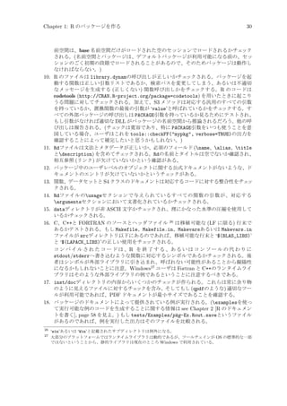 Chapter 1: R のパッケージを作る

10.

11.

12.
13.
14.
15.
16.

17.

18.

26
27

30

前空間は、base 名前空間だけがロードされた空のセッションでロードされるかチェ
ック
される。(名前空間とパッケージは、デフォルトパッケージが利用可能になる前の、セッ
ションのごく初期の段階でロードされることがあるので、そのためパッケージは動作し
なければならない。)
R のファイルは library.dynamの呼び出しが正しいかチェ
ックされる。パッケージを起
動する関数は正しい引数リストであるか、検索パスを変更してしまう、あるいは不適切
なメッセージを生成する (正しくない) 関数呼び出しかをチェックする。R のコードは
codetools (http://CRAN.R-project.org/package=codetools) を用いたときに起こり
うる問題に対してチェ
ックされる。加えて、S3 メソッドは対応する汎用のすべての引数
を持っているか、置換関数の最後の引数が ‘value’と呼ばれているかをチェ
ックする。す
べての外部パッケージの呼び出しは PACKAGE引数を持っているか見るためにテストされ、
もし引数がなければ適切な DLL がパッケージの名前空間から推論されるだろう。他の呼
び出しは報告される。(チェ
ックは寛容であり、特に PACKAGE引数をいつも使うことを意
図している場合、ユーザはこれを tools::checkFF(mypkg, verbose=TRUE)の出力を
確認することによって補完したいと思うかもしれない。)
Rdファイルは文法とメタデータが正しいか、必須のフィールド (name、alias、title
とdescription) を含めてチェ
ックされる。Rdの名前とタイトルは空でないか確認され、
相互参照 (リンク) が欠けていないかという確認がある。
パッケージ中のユーザレベルのオブジェクトに関する公式ドキュメントがないような、ド
キュメントのエントリが欠けていないかというチェ
ックがある。
関数、データセットと S4 クラスのドキュメントは対応するコードに対する整合性をチェ
ッ
クされる。
Rdファイルのusageセクションで与えられているすべての関数の引数が、対応する
argumentsセクションにおいて文書化されているかチェ
ックされる。
dataディレクトリが非 ASCII 文字かチェ
ックされ、理にかなった水準の圧縮を使用して
いるかチェ
ックされる。
C、C++と FORTRAN のソースとヘッダファイル 26 は移植可能な (LF に限る) 行末で
あるかテストされる。もし Makefile、Makefile.in、Makevarsあるいは Makevars.in
ファイルが srcディレクトリ以下にあるのであれば、移植可能な行末と ‘$(BLAS_LIBS)’
と ‘$(LAPACK_LIBS)’の正しい使用をチェ
ックされる。
コ ン パ イ ル さ れ た コ ー ド は 、R を 終 了 す る 、あ る い は コ ン ソ ー ル の 代 わ り に
stdout/stderrへ書き込むような関数に対応するシンボルであるかチェ
ックされる。後
者はシンボルが外部ライブラリに引き込まれ、呼ばれない可能性があることから擬陽性
になるかもしれないことに注意。Windows27 ユーザは Fortran と C++のランタイムライ
ブラリはそのような外部ライブラリの例であるということに注意するべきである。
inst/docディレクトリの内容からいくつかのチェ
ックが作られる。これらは常に余り物
のように見えるファイルに対するチェ
ックを含み、そしてもし (qpdfのような) 適切なツー
ルが利用可能であれば、PDF ドキュメントが最小サイズであることを確認する。
パッケージのドキュメントによって提供されている例が実行される。(examplesを使っ
て実行可能な例のコードを生成することに関する情報は see Chapter 2 [R のドキュメン
トを書く], page 58 を見よ。) もし tests/Examples/pkg-Ex.Rout.saveというファイル
があるのであれば、例を実行した出力はそのファイルを比較される。
‘win’あるいは ‘Win’と記載されたサブディレクトリは例外になる。
大部分のプラットフォームではランタイムライブラリは動的であるが、ツールチェインが OS の標準的な一部
ではないということから、静的ライブラリは現在のところ Windows で利用されている。

 