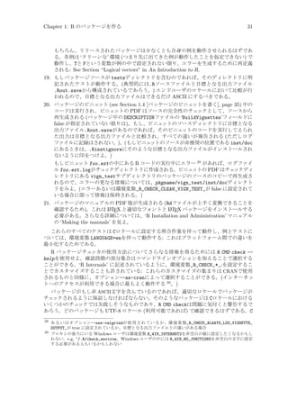 Chapter 1: R のパッケージを作る

31

もちろん、リリースされたパッケージは少なくとも自身の例を動作させられるはずであ
る。各例は ‘クリーンな’ 環境 (つまり先に出てきた例が動作したことを仮定できない) で
動作し、Tと Fという変数が例の中で設定されない限り、エラーを生成するために再定義
される: See Section “Logical vectors” in An Introduction to R.

19. もしパッケージソースが testsディレクトリを含むのであれば、そのディレクトリに明
記されたテストが動作する。(典型的には.Rソースファイルと目標となる出力ファイル
.Rout.saveから構成されているであろう。) エンドユーザのロケールにおいて比較が行
われるので、目標となる出力ファイルはできるだけ ASCII にするべきである。
20. パッケージのビニェ
ット (see Section 1.4 [パッケージのビニェ
ットを書く], page 35) 中の
コードは実行され、ビニェ
ットの PDF はソースの完全性のチェ
ックとして、ソースから
再生成される (パッケージ中の DESCRIPTIONファイルの ‘BuildVignettes’フィールドに
false が指定されていない限りは)。もし、ビニェ
ットのソースディレクトリに目標となる
出力ファイル.Rout.saveがあるのであれば、そのビニェ
ットのコードを実行してえられ
た出力は目標となる出力ファイルと比較され、すべての違いが報告される (ただしログ
ファイルに記録はされない。)。(もしビニェ
ットのソースが非推奨の位置である inst/doc
にあるときは、.Rinstignoreにそのような目標となる出力ファイルがインストールされ
ないように印をつけよ。)
もしビニェ
ット foo.extの中にある R コードの実行中にエラー 28 があれば、ログファイ
ル foo.ext.logがチェ
ックディレクトリに作成される。ビニェ
ットの PDF はチェ
ックディ
レクトリにある vign_testサブディレクトリのパッケージのソースのコピーで再生成さ
れるので、エラーの更なる情報については、pkgname/vign_test/inst/docディレクト
リをみよ。(エラーあるいは環境変数_R_CHECK_CLEAN_VIGN_TEST_が false に設定されて
いる場合に限って情報は保持される。)
21. パッケージのマニュアルの PDF 版が生成される (Rdファイルが上手く変換できることを
A
A
確認するため)。これは L TEX と適切なフォントと L TEX パッケージをインストールする
必要がある。さらなる詳細については、‘R Installation and Administration’ マニュアル
の ‘Making the manuals’ を見よ。
これらのすべてのテストは Cロケールに設定する照合作業を伴って動作し、例とテストに
ついては、環境変数 LANGUAGE=enを伴って動作する: これはプラットフォーム間での違いを
最小化するためである。

R パッケージチェッカの使用方法についてさらなる情報を得るためには R CMD check -helpを使用せよ。確認段階の部分集合はコマンドラインオプションを加えることで選択する
ことができる。‘R Internals’ に記述されているように、環境変数_R_CHECK_*_:を設定するこ
とでカスタマイズすることも許されている: これらのカスタマイズの集まりは CRANで使用
されるものと同様に、オプション--as-cranによって選択することができる。(インターネッ
トへのアクセスが利用できる場合に最もよく動作する 29 。)
パッケージがもし非 ASCII文字を含んでいるのであれば、適切なロケールでパッケージが
チェ
ックされるように保証しなければならない。そのようなパッケージは Cロケールにおける
いくつかのチェ
ックでは失敗しそうなものであり、R CMD checkは問題に気付くと警告するで
あろう。どのパッケージも UTF-8 ロケール (利用可能であれば) で確認できるはずである。C
28

あ る い は オ プ ション--use-valgrindが 使 用 さ れ て い る か 、環 境 変 数_R_CHECK_ALWAYS_LOG_VIGNETTE_
OUTPUT_が true に設定されているか、目標となる出力ファイルとの違いがある場合
29
プロキシの後ろにいる Windows ユーザは環境変数 R_WIN_INTERNET2を非空白の値に設定したくなるかもし
れない。e.g. ~/.R/check_environ。Windows ユーザの中には R_WIN_NO_JUNCTIONSを非空白の文字に設定
する必要がある人もいるかもしれない

 