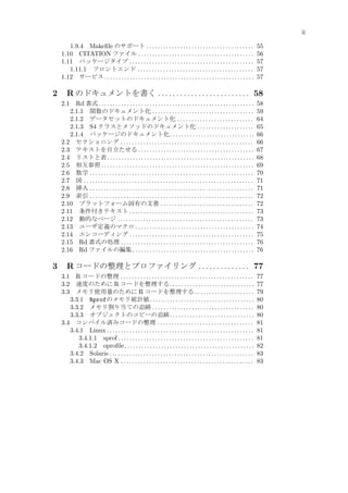 ii
1.9.4 Makeﬁle のサポート . . . . . . . . . . . . . . . . . . . . . . . . . . . . . . . . . . . . . .
1.10 CITATION ファイル . . . . . . . . . . . . . . . . . . . . . . . . . . . . . . . . . . . . . . . . .
1.11 パッケージタイプ . . . . . . . . . . . . . . . . . . . . . . . . . . . . . . . . . . . . . . . . . . . .
1.11.1 フロントエンド . . . . . . . . . . . . . . . . . . . . . . . . . . . . . . . . . . . . . . . . .
1.12 サービス . . . . . . . . . . . . . . . . . . . . . . . . . . . . . . . . . . . . . . . . . . . . . . . . . . . . .

2

R のドキュメントを書く . . . . . . . . . . . . . . . . . . . . . . . . . 58
Rd 書式 . . . . . . . . . . . . . . . . . . . . . . . . . . . . . . . . . . . . . . . . . . . . . . . . . . . . . . .
2.1.1 関数のドキュメント化 . . . . . . . . . . . . . . . . . . . . . . . . . . . . . . . . . . . .
2.1.2 データセットのドキュメント化 . . . . . . . . . . . . . . . . . . . . . . . . . . .
2.1.3 S4 クラスとメソッドのドキュメント化 . . . . . . . . . . . . . . . . . . . .
2.1.4 パッケージのドキュメント化 . . . . . . . . . . . . . . . . . . . . . . . . . . . . . .
2.2 セクショニング . . . . . . . . . . . . . . . . . . . . . . . . . . . . . . . . . . . . . . . . . . . . . . .
2.3 テキストを目立たせる . . . . . . . . . . . . . . . . . . . . . . . . . . . . . . . . . . . . . . . . .
2.4 リストと表 . . . . . . . . . . . . . . . . . . . . . . . . . . . . . . . . . . . . . . . . . . . . . . . . . . . .
2.5 相互参照 . . . . . . . . . . . . . . . . . . . . . . . . . . . . . . . . . . . . . . . . . . . . . . . . . . . . . .
2.6 数学 . . . . . . . . . . . . . . . . . . . . . . . . . . . . . . . . . . . . . . . . . . . . . . . . . . . . . . . . . .
2.7 図 . . . . . . . . . . . . . . . . . . . . . . . . . . . . . . . . . . . . . . . . . . . . . . . . . . . . . . . . . . . .
2.8 挿入 . . . . . . . . . . . . . . . . . . . . . . . . . . . . . . . . . . . . . . . . . . . . . . . . . . . . . . . . . .
2.9 索引 . . . . . . . . . . . . . . . . . . . . . . . . . . . . . . . . . . . . . . . . . . . . . . . . . . . . . . . . . .
2.10 プラットフォーム固有の文書 . . . . . . . . . . . . . . . . . . . . . . . . . . . . . . . . .
2.11 条件付きテキスト . . . . . . . . . . . . . . . . . . . . . . . . . . . . . . . . . . . . . . . . . . . .
2.12 動的なページ . . . . . . . . . . . . . . . . . . . . . . . . . . . . . . . . . . . . . . . . . . . . . . . .
2.13 ユーザ定義のマクロ . . . . . . . . . . . . . . . . . . . . . . . . . . . . . . . . . . . . . . . . . .
2.14 エンコーディング . . . . . . . . . . . . . . . . . . . . . . . . . . . . . . . . . . . . . . . . . . . .
2.15 Rd 書式の処理 . . . . . . . . . . . . . . . . . . . . . . . . . . . . . . . . . . . . . . . . . . . . . . .
2.16 Rd ファイルの編集 . . . . . . . . . . . . . . . . . . . . . . . . . . . . . . . . . . . . . . . . . . .
2.1

3

55
56
57
57
57

58
59
64
65
66
66
67
68
69
70
71
71
72
72
73
73
74
75
76
76

R コードの整理とプロファイリング . . . . . . . . . . . . . . 77
R コードの整理 . . . . . . . . . . . . . . . . . . . . . . . . . . . . . . . . . . . . . . . . . . . . . . .
速度のために R コードを整理する . . . . . . . . . . . . . . . . . . . . . . . . . . . . . .
メモリ使用量のために R コードを整理する . . . . . . . . . . . . . . . . . . . . .
3.3.1 Rprofのメモリ統計値 . . . . . . . . . . . . . . . . . . . . . . . . . . . . . . . . . . . . .
3.3.2 メモリ割り当ての追跡 . . . . . . . . . . . . . . . . . . . . . . . . . . . . . . . . . . . .
3.3.3 オブジェクトのコピーの追跡 . . . . . . . . . . . . . . . . . . . . . . . . . . . . . .
3.4 コンパイル済みコードの整理 . . . . . . . . . . . . . . . . . . . . . . . . . . . . . . . . . .
3.4.1 Linux . . . . . . . . . . . . . . . . . . . . . . . . . . . . . . . . . . . . . . . . . . . . . . . . . . . .
3.4.1.1 sprof . . . . . . . . . . . . . . . . . . . . . . . . . . . . . . . . . . . . . . . . . . . . . . . .
3.4.1.2 oproﬁle . . . . . . . . . . . . . . . . . . . . . . . . . . . . . . . . . . . . . . . . . . . . . .
3.4.2 Solaris . . . . . . . . . . . . . . . . . . . . . . . . . . . . . . . . . . . . . . . . . . . . . . . . . . .
3.4.3 Mac OS X . . . . . . . . . . . . . . . . . . . . . . . . . . . . . . . . . . . . . . . . . . . . . . .
3.1
3.2
3.3

77
77
79
80
80
80
81
81
81
82
83
83

 